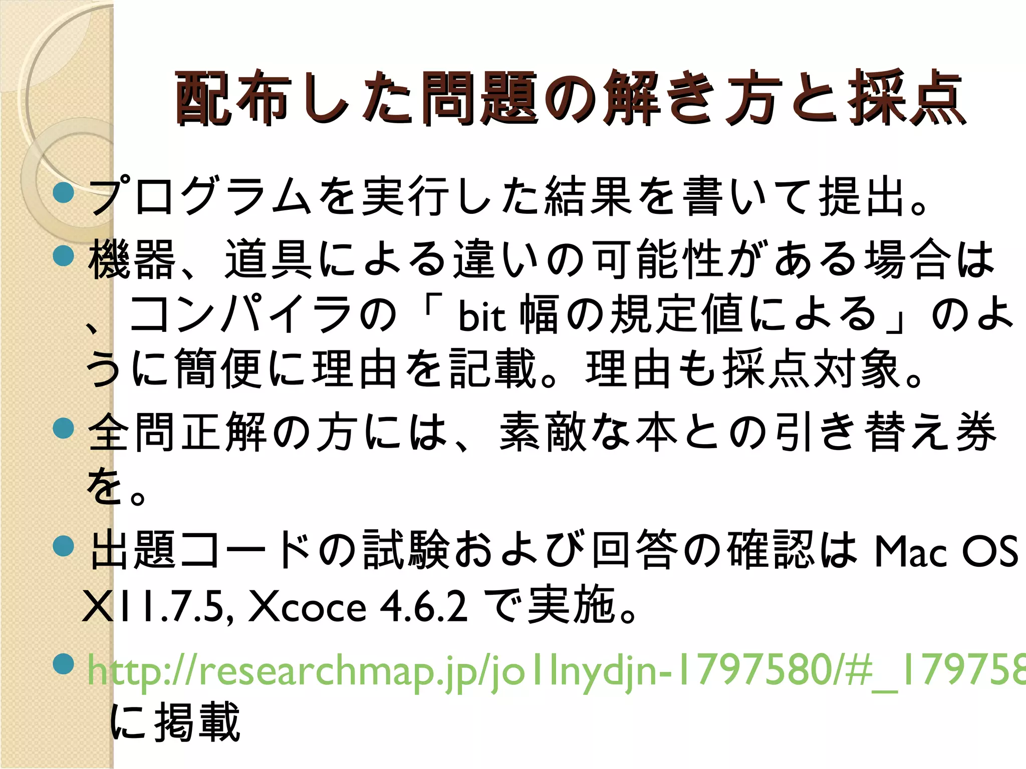 配布した問題の解き方と採点
プログラムを実行した結果を書いて提出。
機器、道具による違いの可能性がある場合は

、コンパイラの「 bit 幅の規定値による」のよ
うに簡便に理由を記載。理由も採点対象。
全問正解の方には、素敵な本との引き替え券
を。
出題コードの試験および回答の確認は Mac OS
X11.7.5, Xcoce 4.6.2 で実施。
http://researchmap.jp/jo1lnydjn-1797580/#_179758
に掲載

 