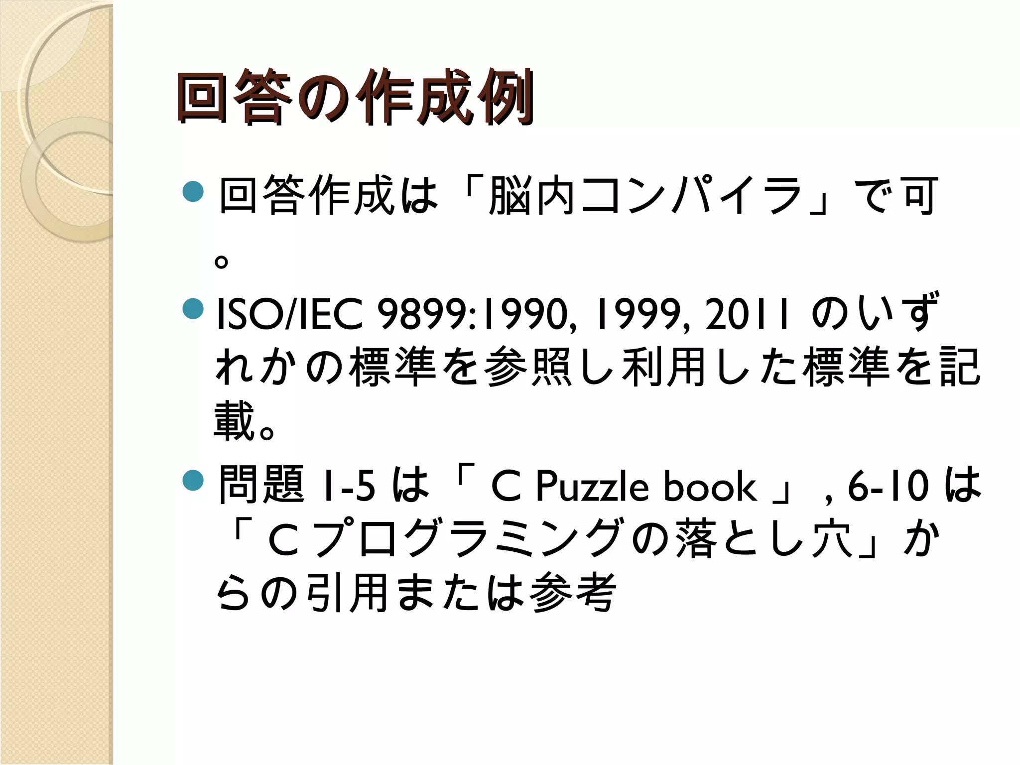 回答の作成例
回答作成は「脳内コンパイラ」で可

。
ISO/IEC 9899:1990, 1999, 2011 のいず
れかの標準を参照し利用した標準を記
載。
問題 1-5 は「 C Puzzle book 」 , 6-10 は
「 C プログラミングの落とし穴」か
らの引用または参考

 