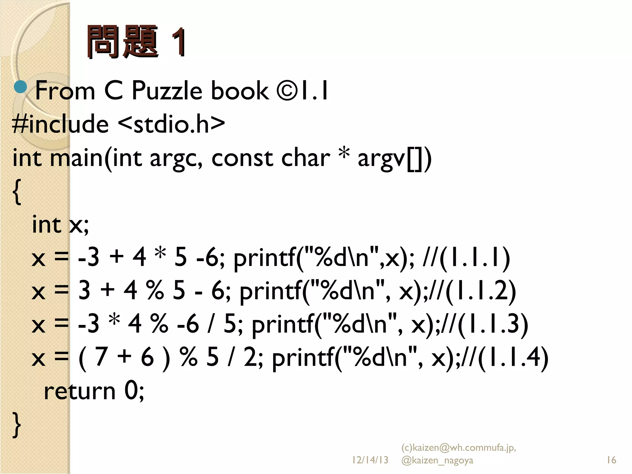 問題１
From

C Puzzle book ©1.1
#include <stdio.h>
int main(int argc, const char * argv[])
{
int x;
x = -3 + 4 * 5 -6; printf("%dn",x); //(1.1.1)
x = 3 + 4 % 5 - 6; printf("%dn", x);//(1.1.2)
x = -3 * 4 % -6 / 5; printf("%dn", x);//(1.1.3)
x = ( 7 + 6 ) % 5 / 2; printf("%dn", x);//(1.1.4)
return 0;
}
12/14/13

(c)kaizen@wh.commufa.jp,
@kaizen_nagoya

16

 