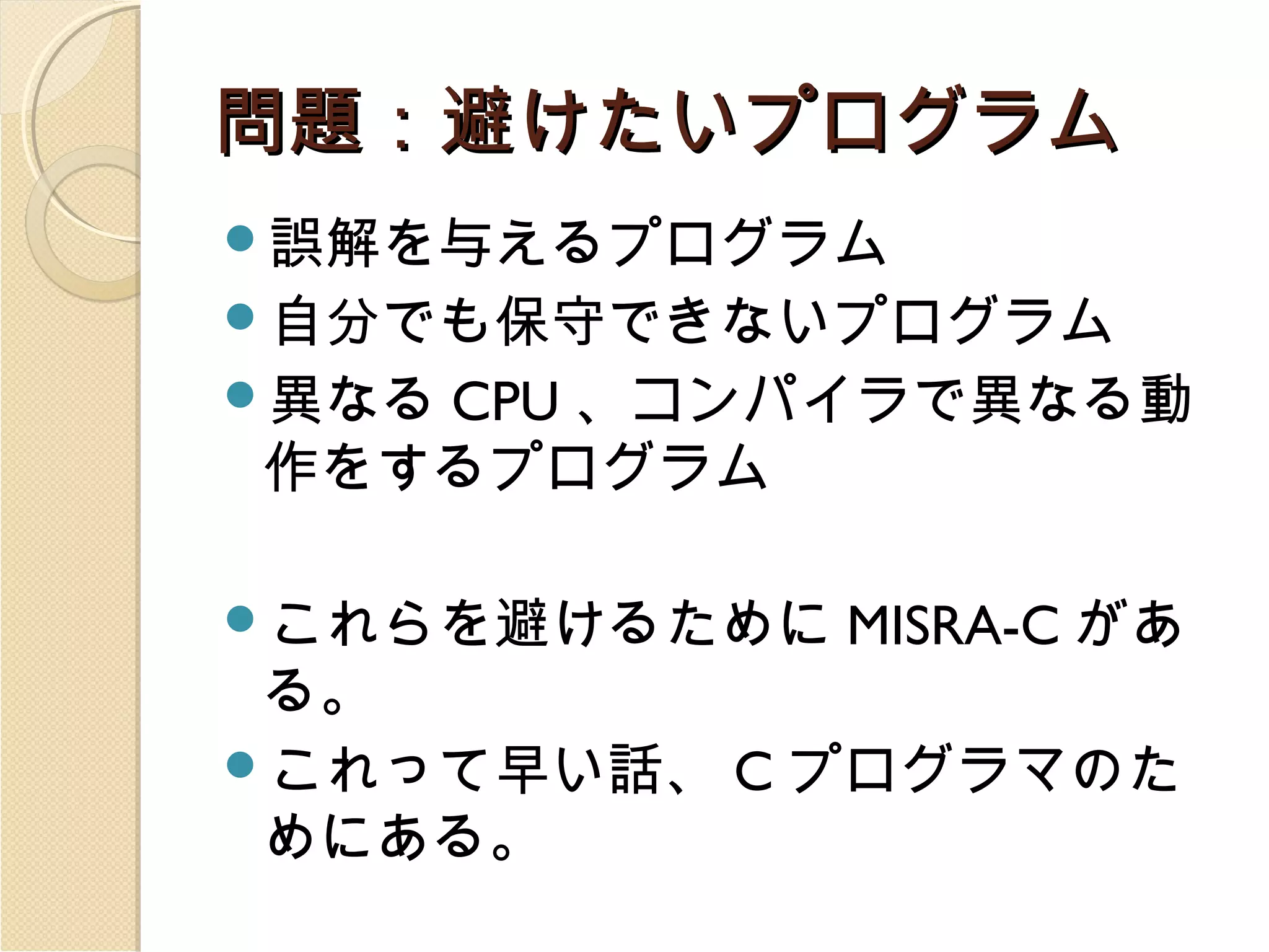 問題：避けたいプログラム
誤解を与えるプログラム
自分でも保守できないプログラム
異なる

CPU 、コンパイラで異なる動
作をするプログラム

これらを避けるために

MISRA-C があ

る。
これって早い話、 C プログラマのた
めにある。

 