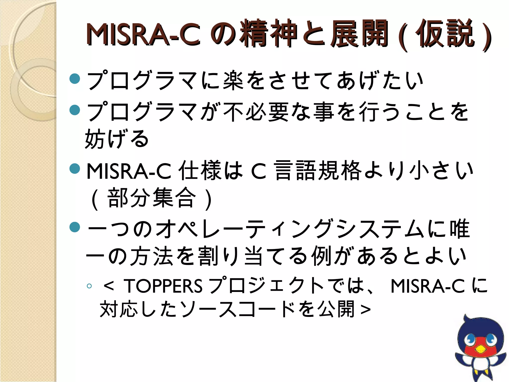 MISRA-C の精神と展開 ( 仮説 )
プログラマに楽をさせてあげたい
プログラマが不必要な事を行うことを

妨げる
MISRA-C 仕様は C 言語規格より小さい
（部分集合）
一つのオペレーティングシステムに唯
一の方法を割り当てる例があるとよい
◦ ＜ TOPPERS プロジェクトでは、 MISRA-C に
対応したソースコードを公開＞

 