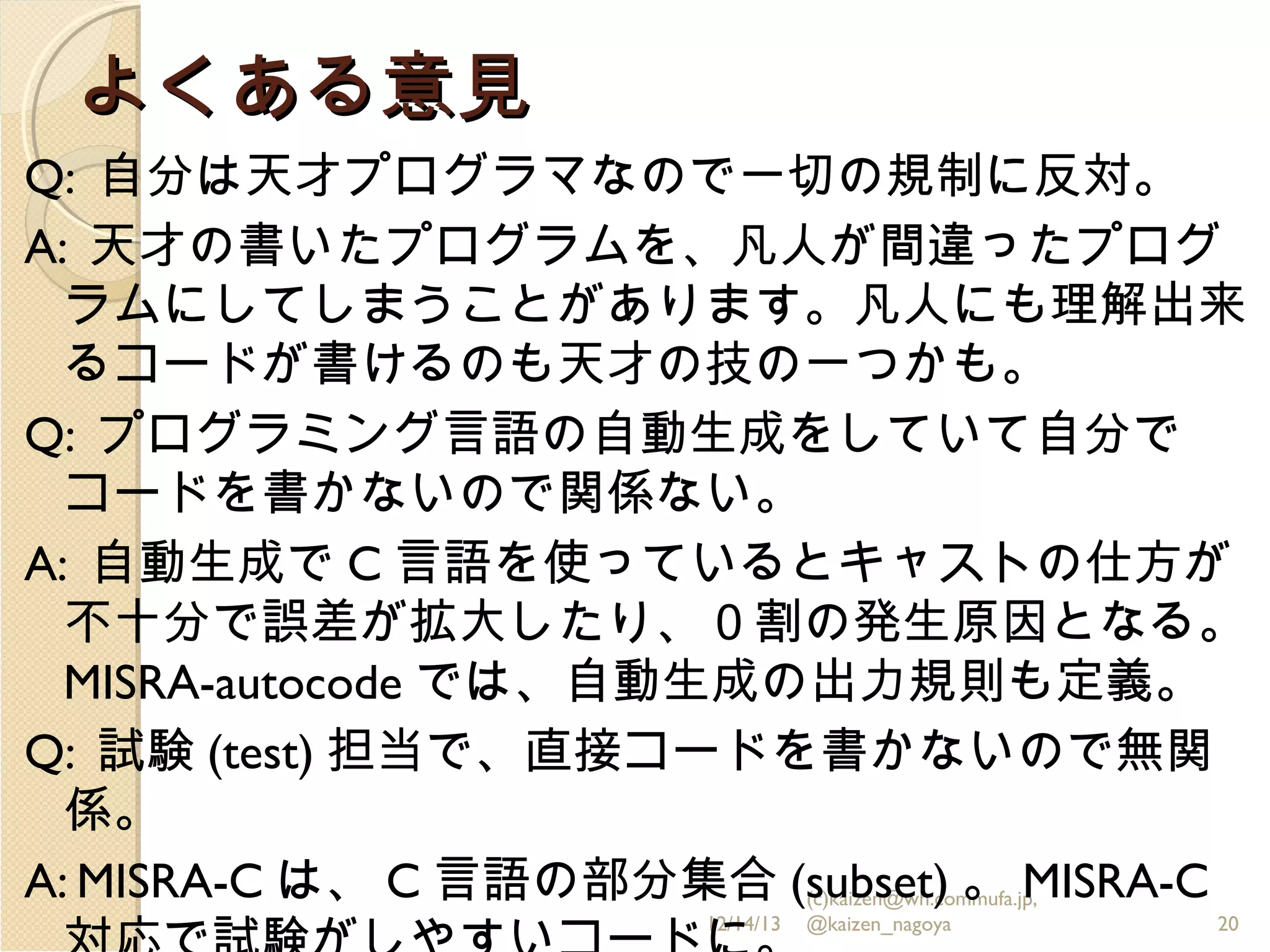 よくある意見
Q: 自分は天才プログラマなので一切の規制に反対。
A: 天才の書いたプログラムを、凡人が間違ったプログ
ラムにしてしまうことがあります。凡人にも理解出来
るコードが書けるのも天才の技の一つかも。
Q: プログラミング言語の自動生成をしていて自分で
コードを書かないので関係ない。
A: 自動生成で C 言語を使っているとキャストの仕方が
不十分で誤差が拡大したり、０割の発生原因となる。
MISRA-autocode では、自動生成の出力規則も定義。
Q: 試験 (test) 担当で、直接コードを書かないので無関
係。
A: MISRA-C は、 C 言語の部分集合 (subset) 。 MISRA-C
(c)kaizen@wh.commufa.jp,
12/14/13

@kaizen_nagoya

20

 