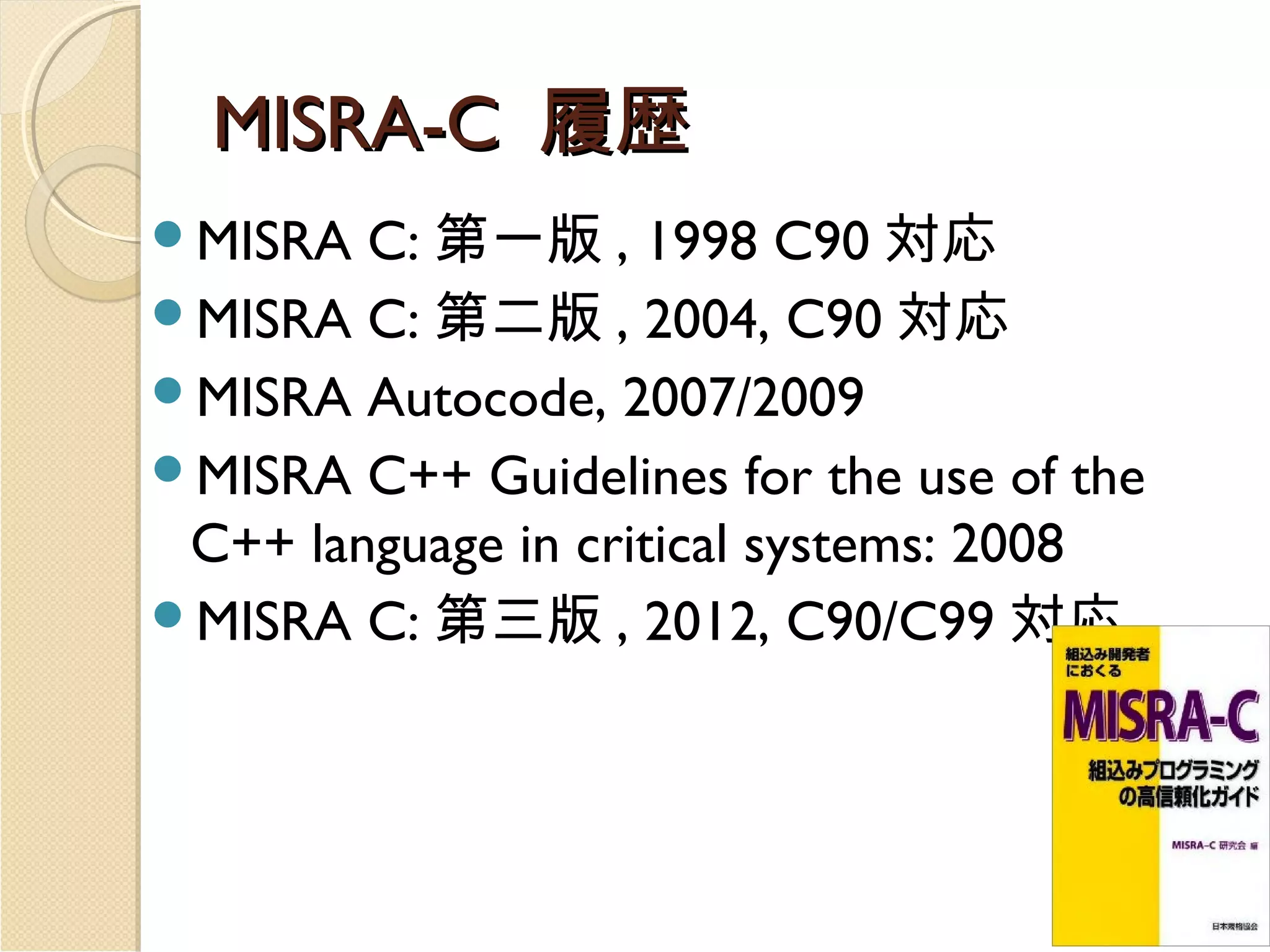 MISRA-C 履歴
C: 第一版 , 1998 C90 対応
MISRA C: 第二版 , 2004, C90 対応
MISRA Autocode, 2007/2009
MISRA C++ Guidelines for the use of the
C++ language in critical systems: 2008
MISRA C: 第三版 , 2012, C90/C99 対応
MISRA

 