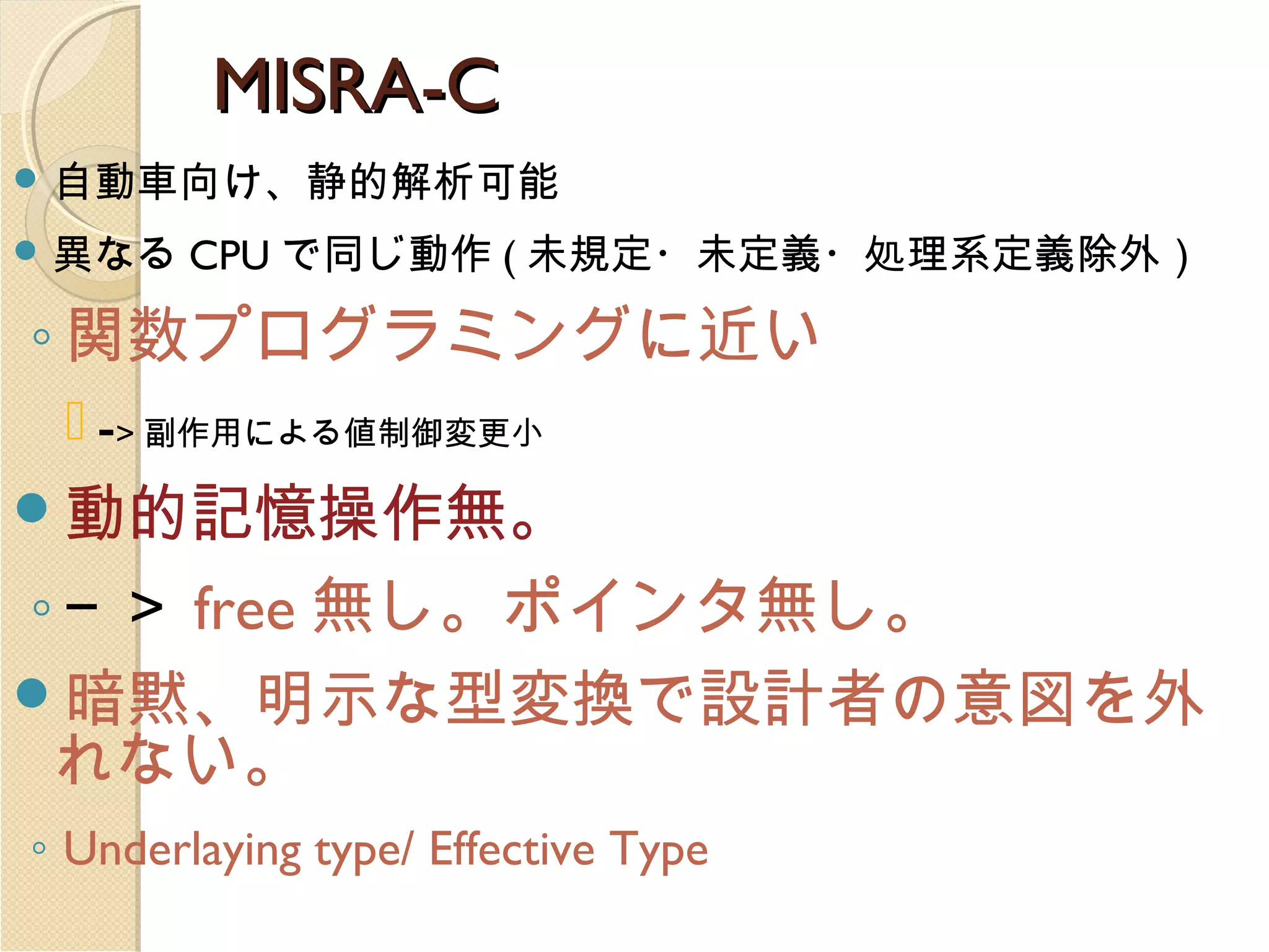 MISRA-C
 自動車向け、静的解析可能
 異なる

CPU で同じ動作 ( 未規定・未定義・処理系定義除外）

◦ 関数プログラミングに近い
 -> 副作用による値制御変更小
動的記憶操作無。

◦ − ＞ free 無し。ポインタ無し。
暗黙、明示な型変換で設計者の意図を外
れない。
◦ Underlaying type/ Effective Type

 