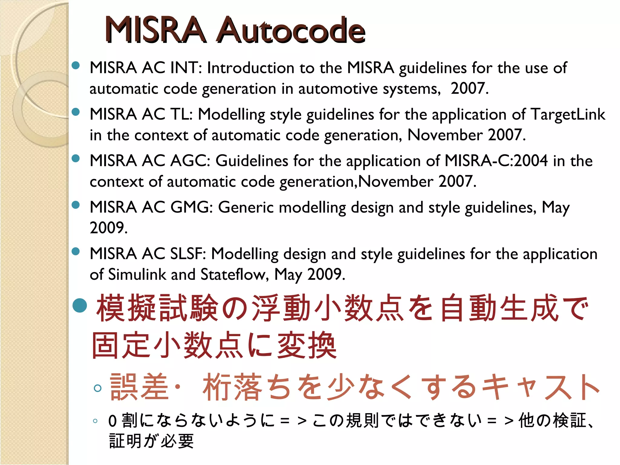 MISRA Autocode






MISRA AC INT: Introduction to the MISRA guidelines for the use of
automatic code generation in automotive systems, 2007.
MISRA AC TL: Modelling style guidelines for the application of TargetLink
in the context of automatic code generation, November 2007.
MISRA AC AGC: Guidelines for the application of MISRA-C:2004 in the
context of automatic code generation,November 2007.
MISRA AC GMG: Generic modelling design and style guidelines, May
2009.
MISRA AC SLSF: Modelling design and style guidelines for the application
of Simulink and Stateflow, May 2009.

模擬試験の浮動小数点を自動生成で

固定小数点に変換
◦ 誤差・桁落ちを少なくするキャスト
◦ 0 割にならないように＝＞この規則ではできない＝＞他の検証、
証明が必要

 