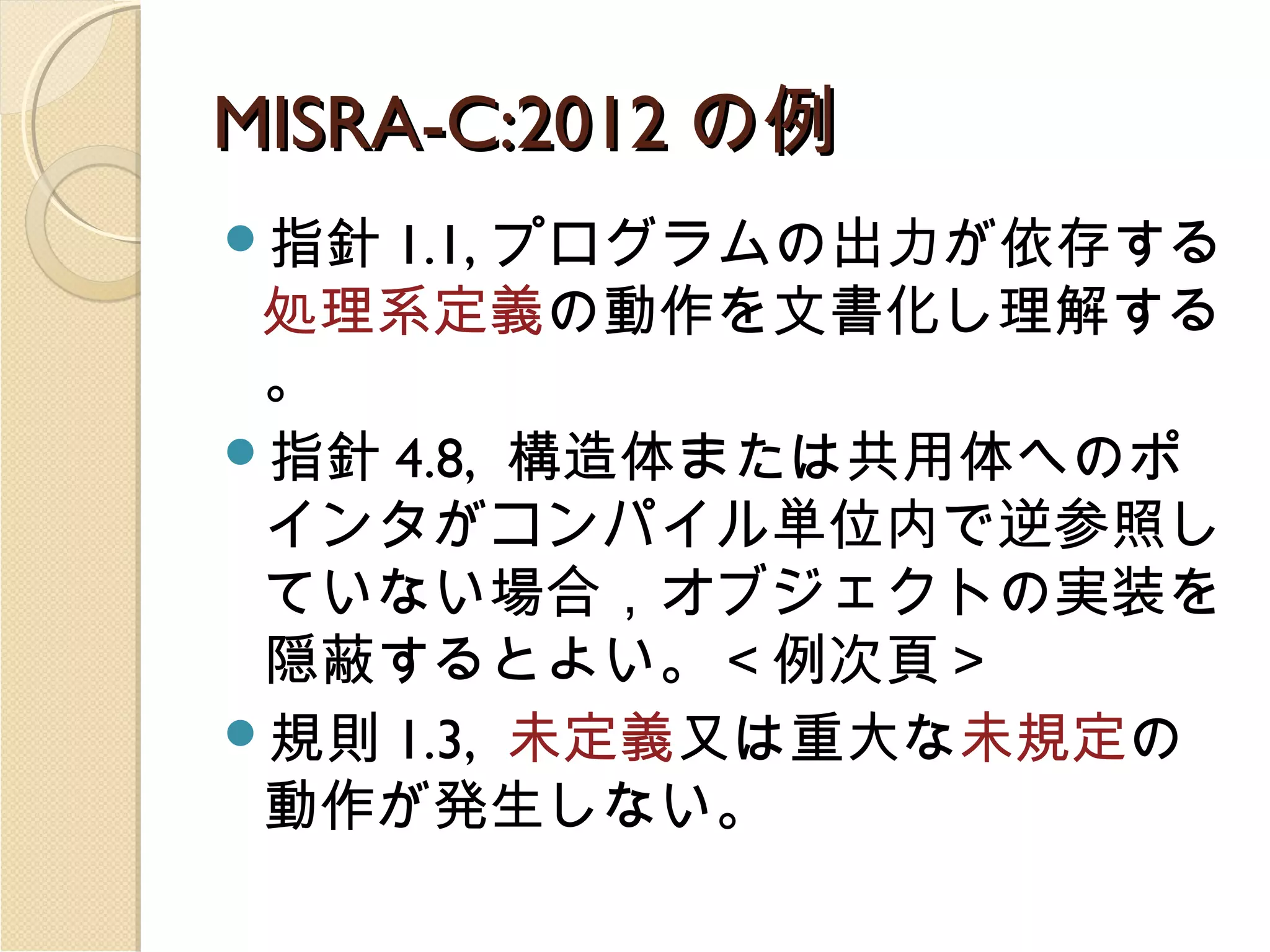 MISRA-C:2012 の例
指針

1.1, プログラムの出力が依存する
処理系定義の動作を文書化し理解する
。
指針 4.8, 構造体または共用体へのポ
インタがコンパイル単位内で逆参照し
ていない場合，オブジェクトの実装を
隠蔽するとよい。＜例次頁＞
規則 1.3, 未定義又は重大な未規定の
動作が発生しない。

 