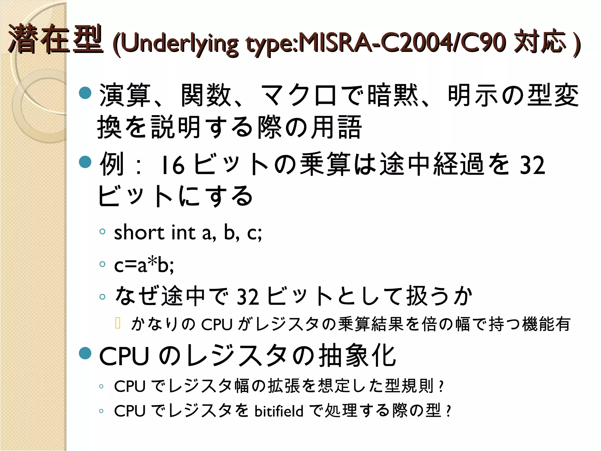 潜在型 (Underlying type:MISRA-C2004/C90 対応 )
演算、関数、マクロで暗黙、明示の型変

換を説明する際の用語
例： 16 ビットの乗算は途中経過を 32
ビットにする
◦ short int a, b, c;
◦ c=a*b;
◦ なぜ途中で 32 ビットとして扱うか

 かなりの CPU がレジスタの乗算結果を倍の幅で持つ機能有

CPU

のレジスタの抽象化

◦ CPU でレジスタ幅の拡張を想定した型規則 ?
◦ CPU でレジスタを bitifield で処理する際の型 ?

 