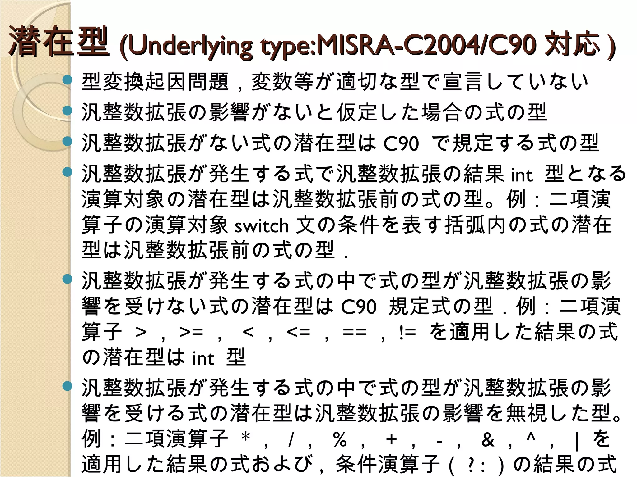 潜在型 (Underlying type:MISRA-C2004/C90 対応 )
 型変換起因問題，変数等が適切な型で宣言していない
 汎整数拡張の影響がないと仮定した場合の式の型
 汎整数拡張がない式の潜在型は C90

で規定する式の型
 汎整数拡張が発生する式で汎整数拡張の結果 int 型となる
演算対象の潜在型は汎整数拡張前の式の型。例：二項演
算子の演算対象 switch 文の条件を表す括弧内の式の潜在
型は汎整数拡張前の式の型．
 汎整数拡張が発生する式の中で式の型が汎整数拡張の影
響を受けない式の潜在型は C90 規定式の型．例：二項演
算子 > ， >= ， < ， <= ， == ， != を適用した結果の式
の潜在型は int 型
 汎整数拡張が発生する式の中で式の型が汎整数拡張の影
響を受ける式の潜在型は汎整数拡張の影響を無視した型。
例：二項演算子 * ， / ， % ， + ， - ， & ， ^ ， | を
適用した結果の式および , 条件演算子（ ? : ）の結果の式

 