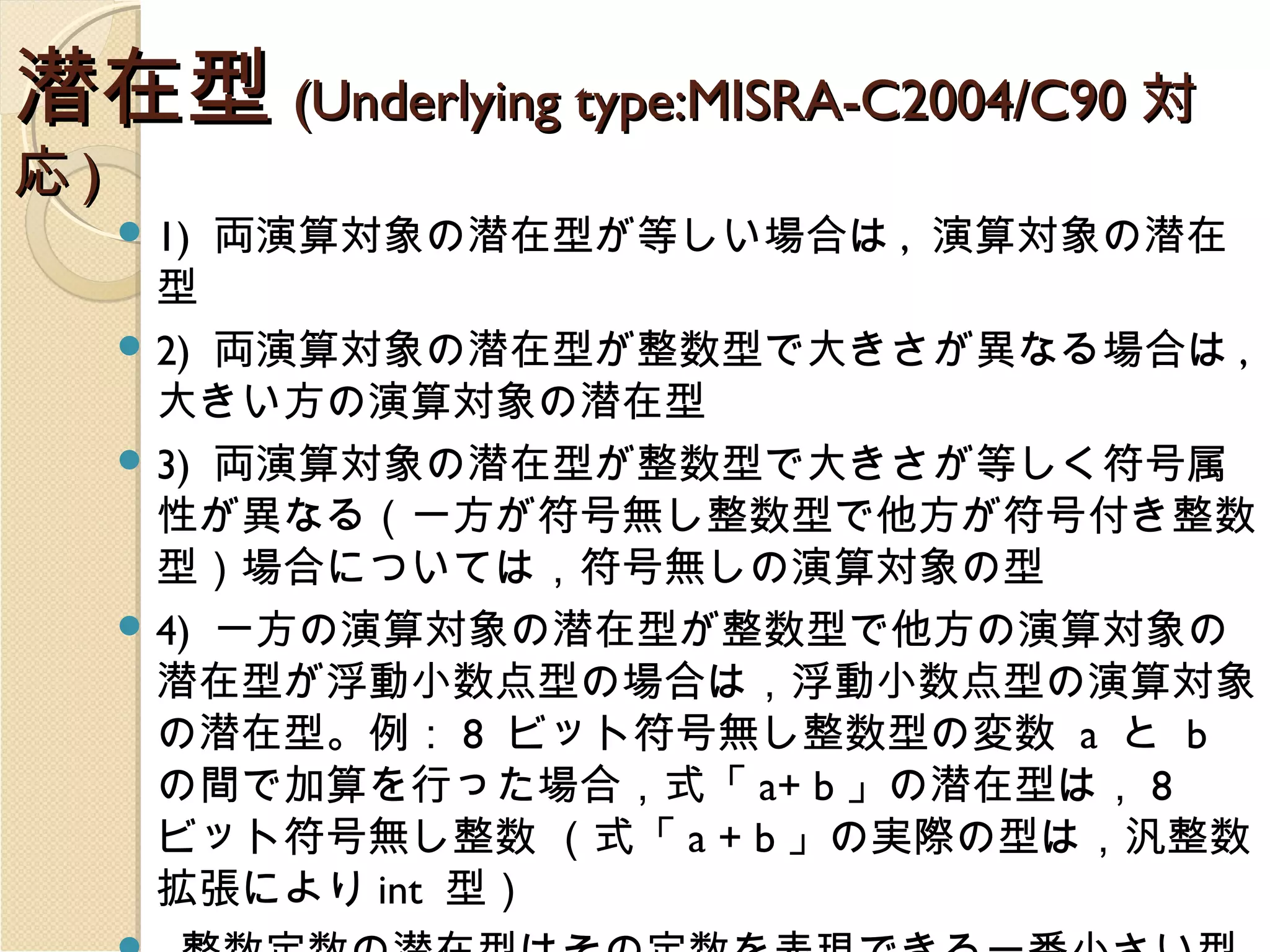 潜在型 (Underlying type:MISRA-C2004/C90 対
応)

 1)

両演算対象の潜在型が等しい場合は , 演算対象の潜在

型
 2) 両演算対象の潜在型が整数型で大きさが異なる場合は ,
大きい方の演算対象の潜在型
 3) 両演算対象の潜在型が整数型で大きさが等しく符号属
性が異なる（一方が符号無し整数型で他方が符号付き整数
型）場合については，符号無しの演算対象の型
 4) 一方の演算対象の潜在型が整数型で他方の演算対象の
潜在型が浮動小数点型の場合は，浮動小数点型の演算対象
の潜在型。例： 8 ビット符号無し整数型の変数 a と b
の間で加算を行った場合，式「 a+ b 」の潜在型は， 8
ビット符号無し整数 （式「 a + b 」の実際の型は，汎整数
拡張により int 型）

 