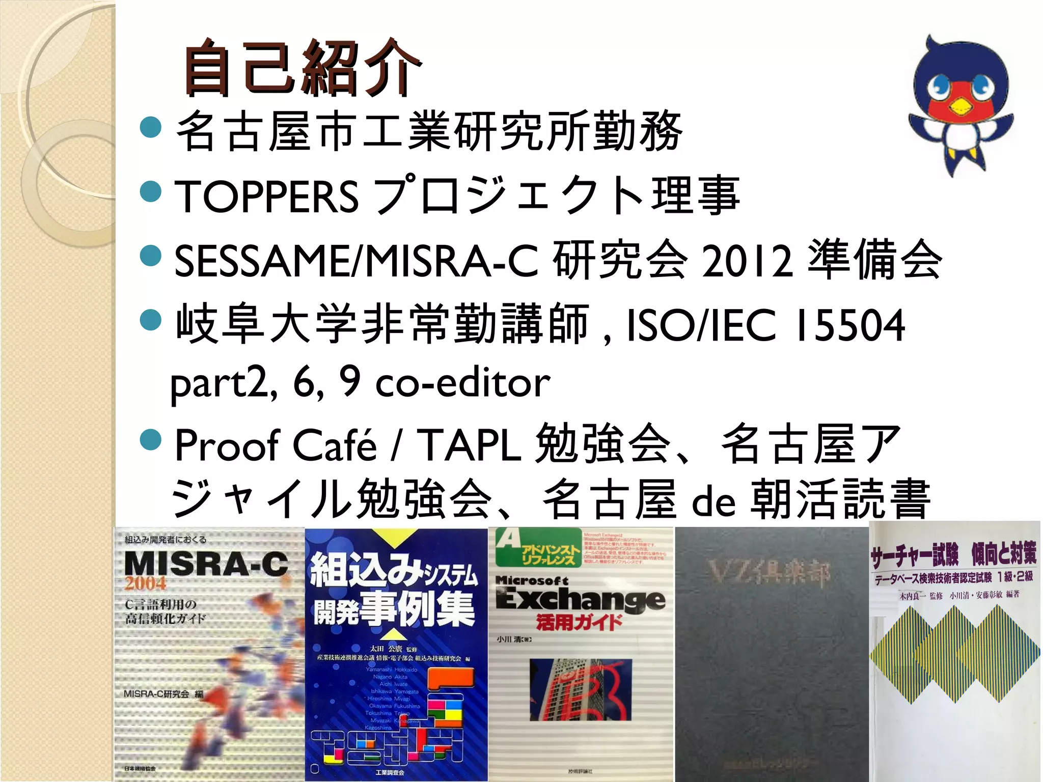 自己紹介

名古屋市工業研究所勤務

プロジェクト理事
SESSAME/MISRA-C 研究会 2012 準備会
岐阜大学非常勤講師 , ISO/IEC 15504
part2, 6, 9 co-editor
Proof Café / TAPL 勉強会、名古屋ア
ジャイル勉強会、名古屋 de 朝活読書
会、ういろ MUG 、 TeX ユーザ会参
加者
TOPPERS

 