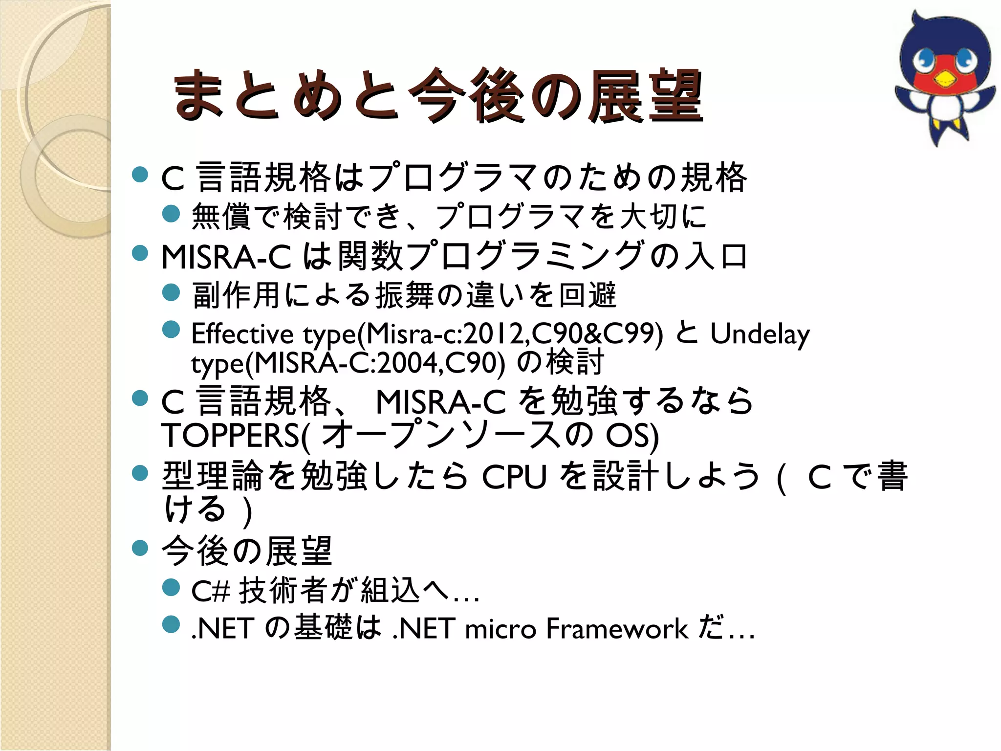 まとめと今後の展望
 C 言語規格はプログラマのための規格

無償で検討でき、プログラマを大切に

 MISRA-C は関数プログラミングの入口

副作用による振舞の違いを回避
Effective type(Misra-c:2012,C90&C99) と Undelay
type(MISRA-C:2004,C90) の検討

 C 言語規格、 MISRA-C を勉強するなら

TOPPERS( オープンソースの OS)
 型理論を勉強したら CPU を設計しよう（ C で書
ける）
 今後の展望
C# 技術者が組込へ…
.NET の基礎は .NET micro Framework だ…

 