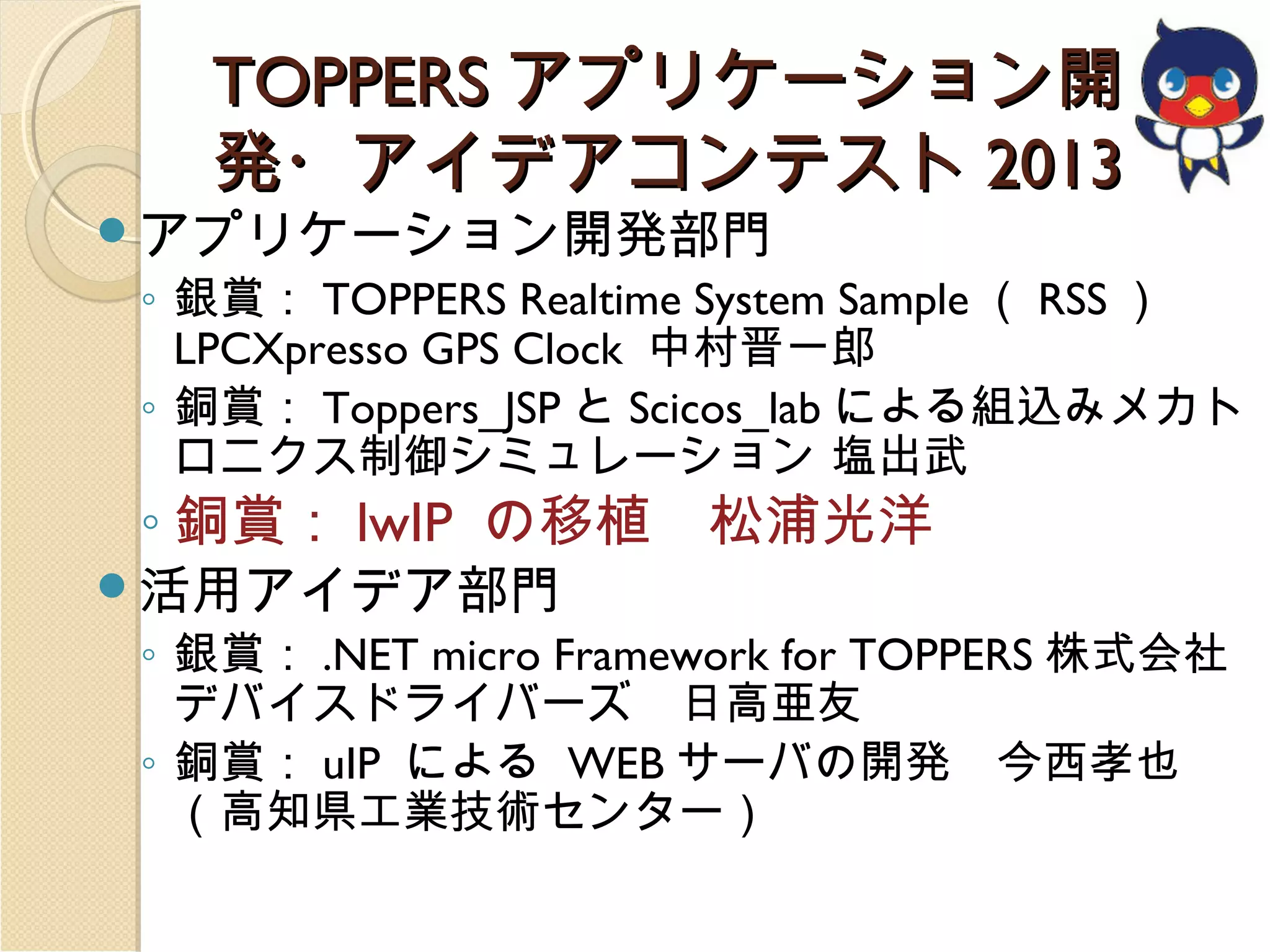 TOPPERS アプリケーション開
発・アイデアコンテスト 2013

アプリケーション開発部門

◦ 銀賞： TOPPERS Realtime System Sample （ RSS ）
LPCXpresso GPS Clock 中村晋一郎
◦ 銅賞： Toppers_JSP と Scicos_lab による組込みメカト
ロニクス制御シミュレーション 塩出武

◦ 銅賞： lwIP の移植　松浦光洋

活用アイデア部門

◦ 銀賞： .NET micro Framework for TOPPERS 株式会社
デバイスドライバーズ　日高亜友
◦ 銅賞： uIP による WEB サーバの開発　今西孝也
（高知県工業技術センター）

 