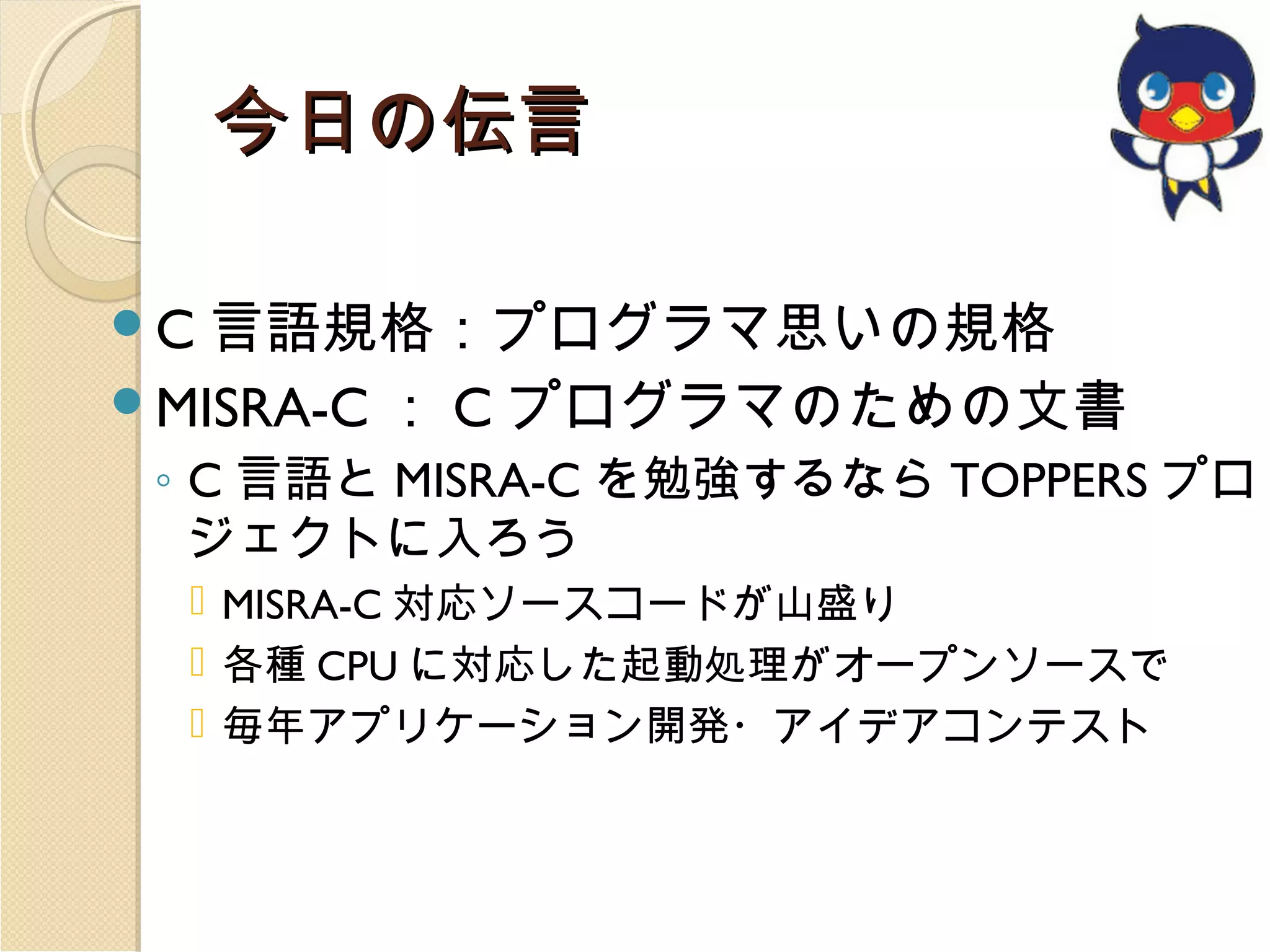 今日の伝言
C 言語規格：プログラマ思いの規格
MISRA-C

： C プログラマのための文書

◦ C 言語と MISRA-C を勉強するなら TOPPERS プロ
ジェクトに入ろう
 MISRA-C 対応ソースコードが山盛り
 各種 CPU に対応した起動処理がオープンソースで
 毎年アプリケーション開発・アイデアコンテスト

 