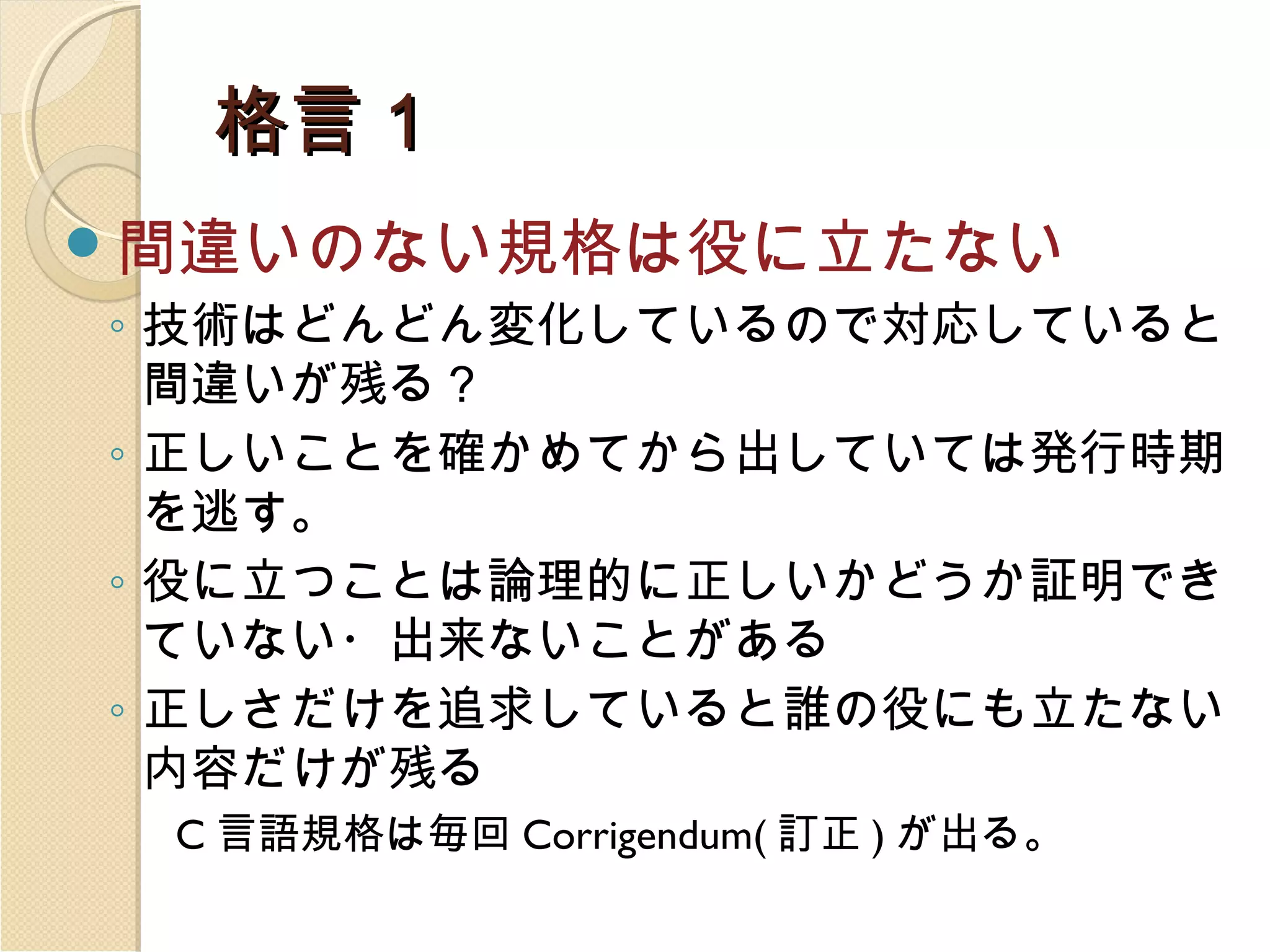 格言１
間違いのない規格は役に立たない
◦ 技術はどんどん変化しているので対応していると
間違いが残る？
◦ 正しいことを確かめてから出していては発行時期
を逃す。
◦ 役に立つことは論理的に正しいかどうか証明でき
ていない・出来ないことがある
◦ 正しさだけを追求していると誰の役にも立たない
内容だけが残る
C 言語規格は毎回 Corrigendum( 訂正 ) が出る。

 