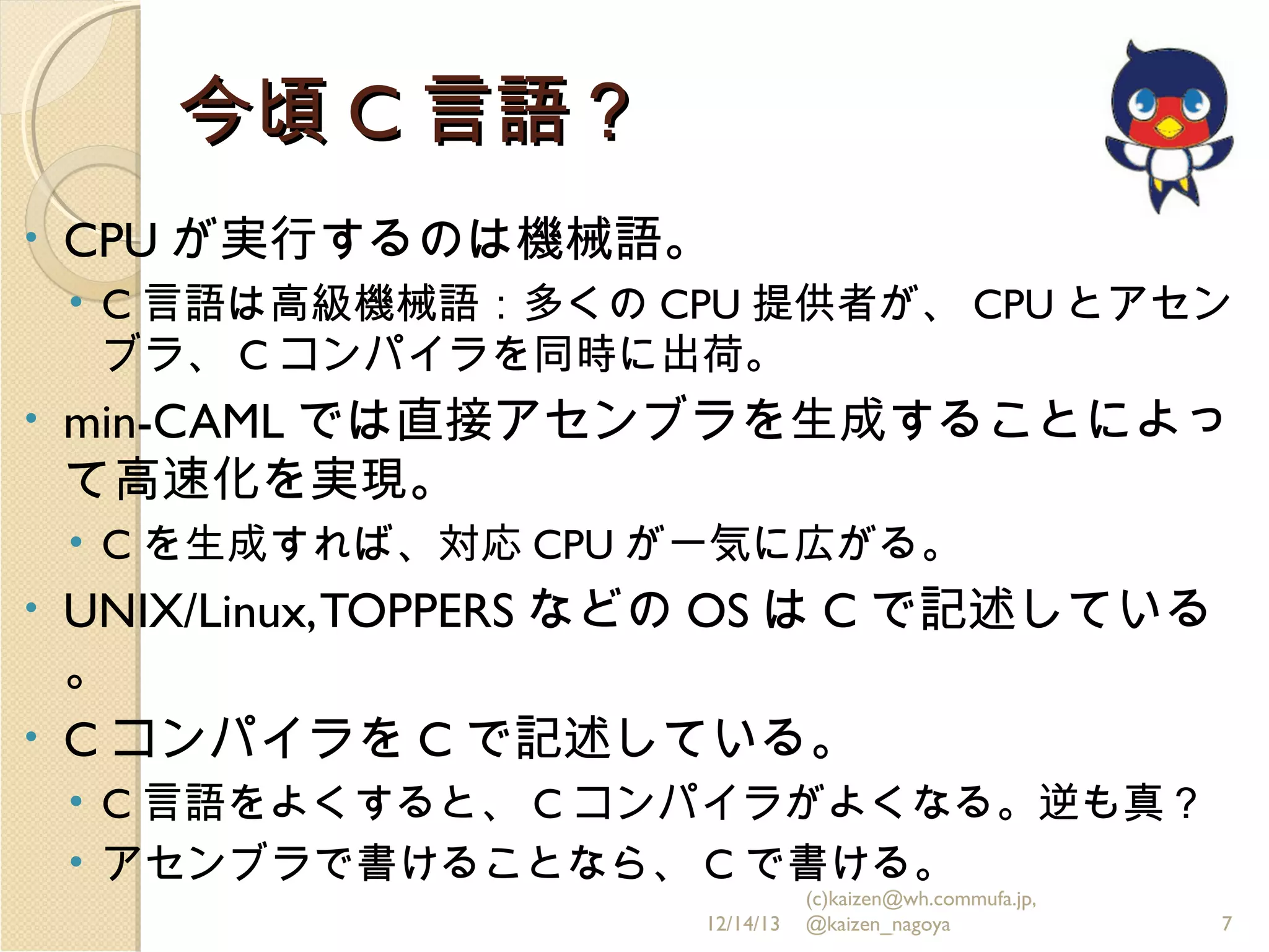 今頃 C 言語？
•

CPU が実行するのは機械語。
• C 言語は高級機械語：多くの CPU 提供者が、 CPU とアセン
ブラ、 C コンパイラを同時に出荷。

•

min-CAML では直接アセンブラを生成することによっ
て高速化を実現。
• C を生成すれば、対応 CPU が一気に広がる。

•
•

UNIX/Linux, TOPPERS などの OS は C で記述している
。
C コンパイラを C で記述している。
• C 言語をよくすると、 C コンパイラがよくなる。逆も真？
• アセンブラで書けることなら、 C で書ける。
12/14/13

(c)kaizen@wh.commufa.jp,
@kaizen_nagoya

7

 