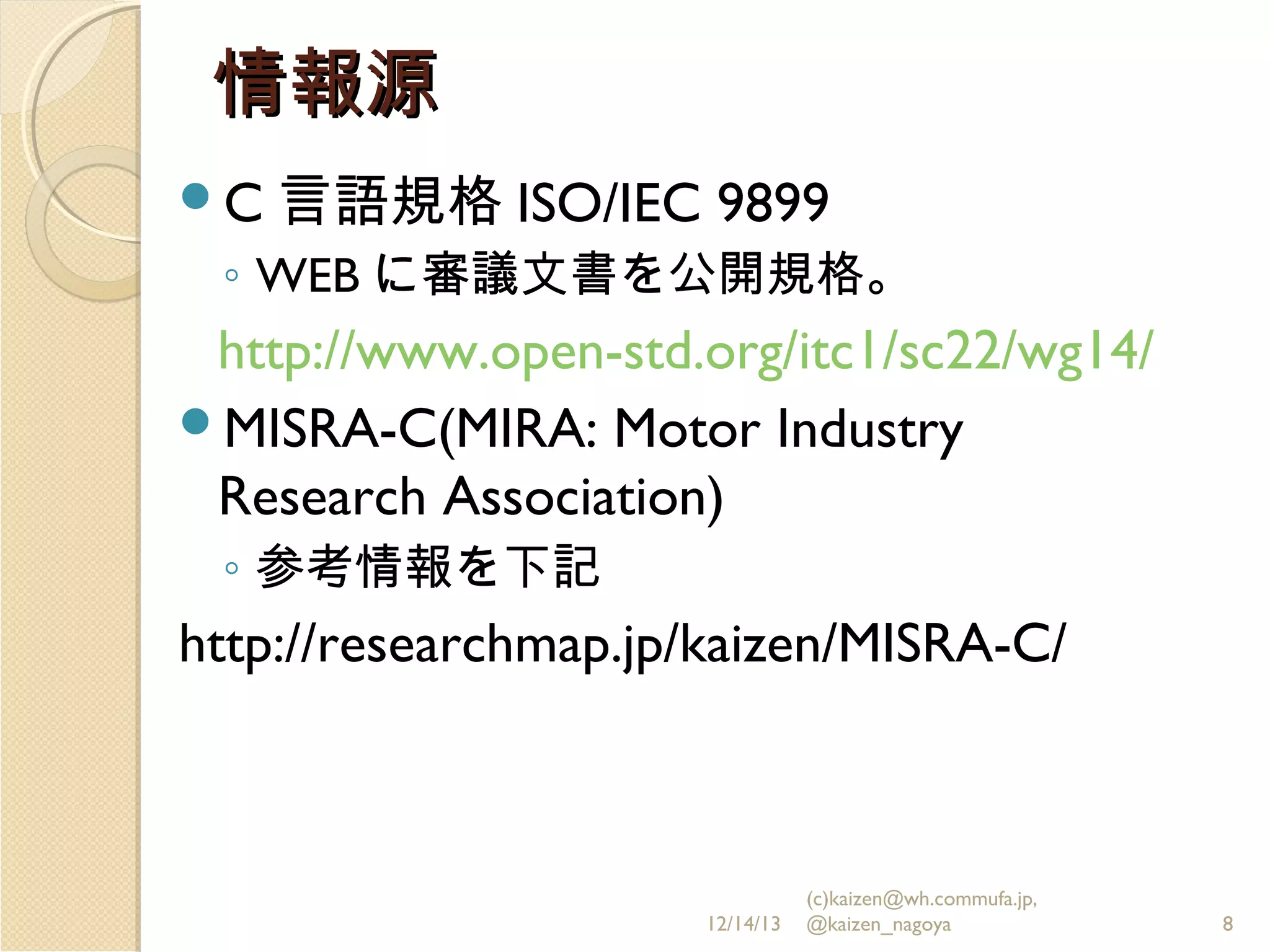 情報源
C 言語規格 ISO/IEC

9899

◦ WEB に審議文書を公開規格。

http://www.open-std.org/itc1/sc22/wg14/
MISRA-C(MIRA: Motor Industry
Research Association)
◦ 参考情報を下記

http://researchmap.jp/kaizen/MISRA-C/

12/14/13

(c)kaizen@wh.commufa.jp,
@kaizen_nagoya

8

 