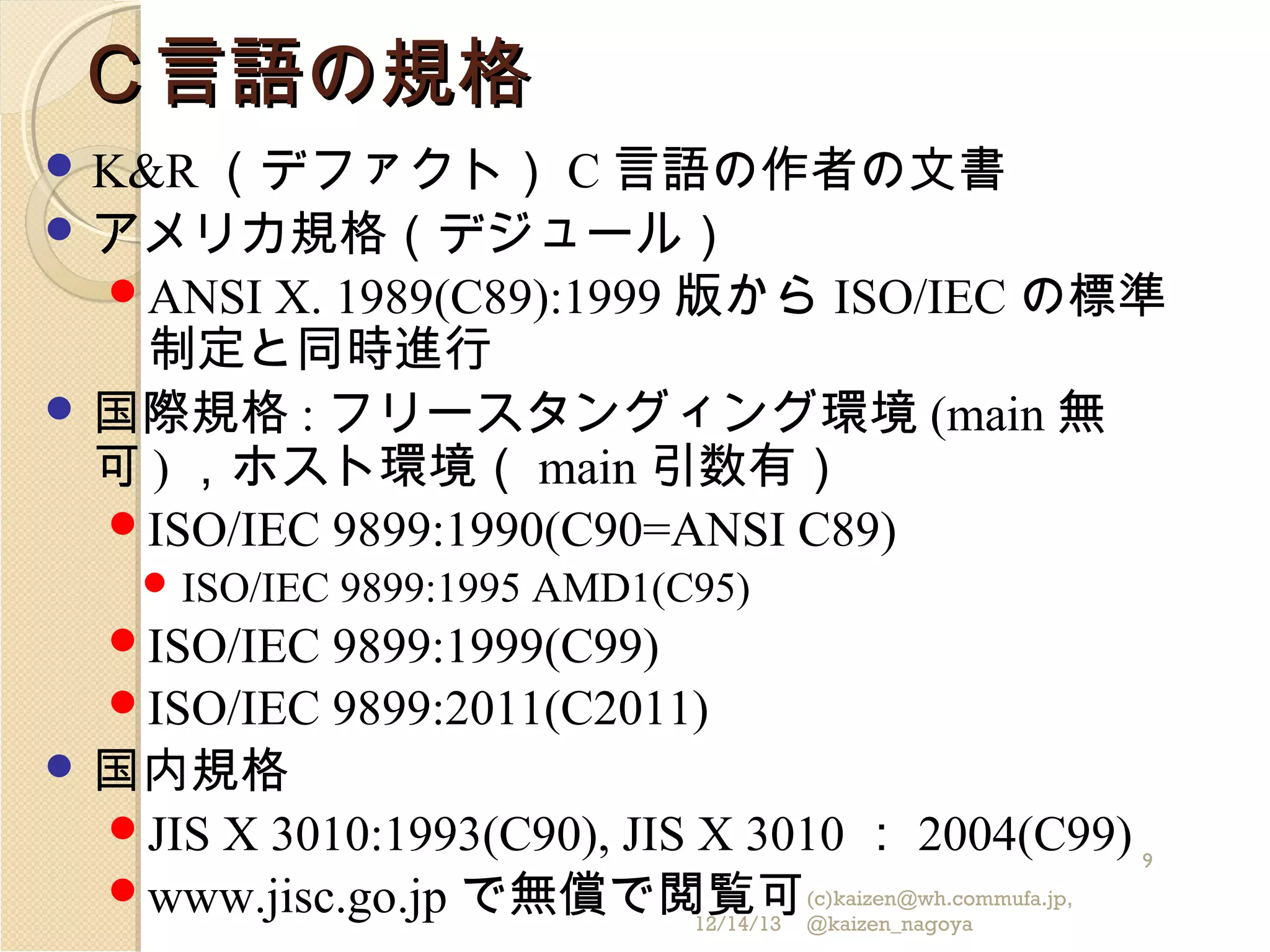 Ｃ言語の規格
 K&R （デファクト）

C 言語の作者の文書
 アメリカ規格（デジュール）
ANSI X. 1989(C89):1999 版から ISO/IEC の標準
制定と同時進行
 国際規格 : フリースタングィング環境 (main 無
可 ) ，ホスト環境（ main 引数有）
ISO/IEC 9899:1990(C90=ANSI C89)
 ISO/IEC

ISO/IEC

9899:1995 AMD1(C95)

9899:1999(C99)
ISO/IEC 9899:2011(C2011)
 国内規格
JIS X 3010:1993(C90), JIS X 3010 ： 2004(C99)
9
www.jisc.go.jp で無償で閲覧可 (c)kaizen@wh.commufa.jp,
12/14/13 @kaizen_nagoya

 