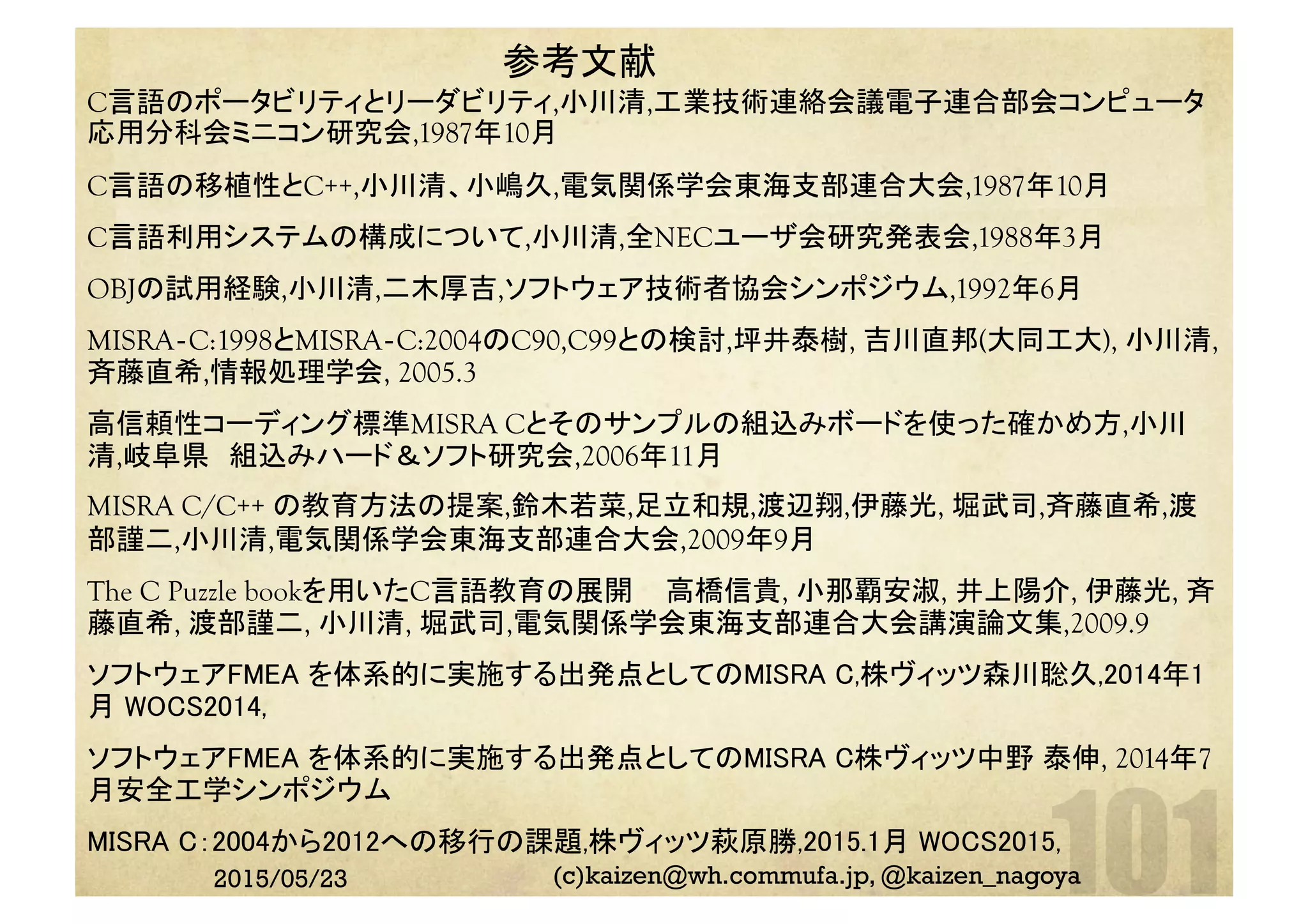 参考文献	
C言語のポータビリティとリーダビリティ,小川清,工業技術連絡会議電子連合部会コンピュータ
応用分科会ミニコン研究会,1987年10月
C言語の移植性とC++,小川清、小嶋久,電気関係学会東海支部連合大会,1987年10月
C言語利用システムの構成について,小川清,全NECユーザ会研究発表会,1988年3月
OBJの試用経験,小川清,二木厚吉,ソフトウェア技術者協会シンポジウム,1992年6月
MISRA‐C:1998とMISRA‐C:2004のC90,C99との検討,坪井泰樹, 吉川直邦(大同工大), 小川清,
斉藤直希,情報処理学会, 2005.3
高信頼性コーディング標準MISRA Cとそのサンプルの組込みボードを使った確かめ方,小川
清,岐阜県　組込みハード＆ソフト研究会,2006年11月
MISRA C/C++ の教育方法の提案,鈴木若菜,足立和規,渡辺翔,伊藤光, 堀武司,斉藤直希,渡
部謹二,小川清,電気関係学会東海支部連合大会,2009年9月
The C Puzzle bookを用いたC言語教育の展開 	
高橋信貴, 小那覇安淑, 井上陽介, 伊藤光, 斉
藤直希, 渡部謹二, 小川清, 堀武司,電気関係学会東海支部連合大会講演論文集,2009.9
ソフトウェアFMEA を体系的に実施する出発点としてのMISRA C,株ヴィッツ森川聡久,2014年1
月 WOCS2014,	
ソフトウェアFMEA を体系的に実施する出発点としてのMISRA C株ヴィッツ中野 泰伸, 2014年7
月安全工学シンポジウム	
MISRA C：2004から2012への移行の課題,株ヴィッツ萩原勝,2015.1月 WOCS2015, 	
2015/05/23 (c)kaizen@wh.commufa.jp, @kaizen_nagoya
 