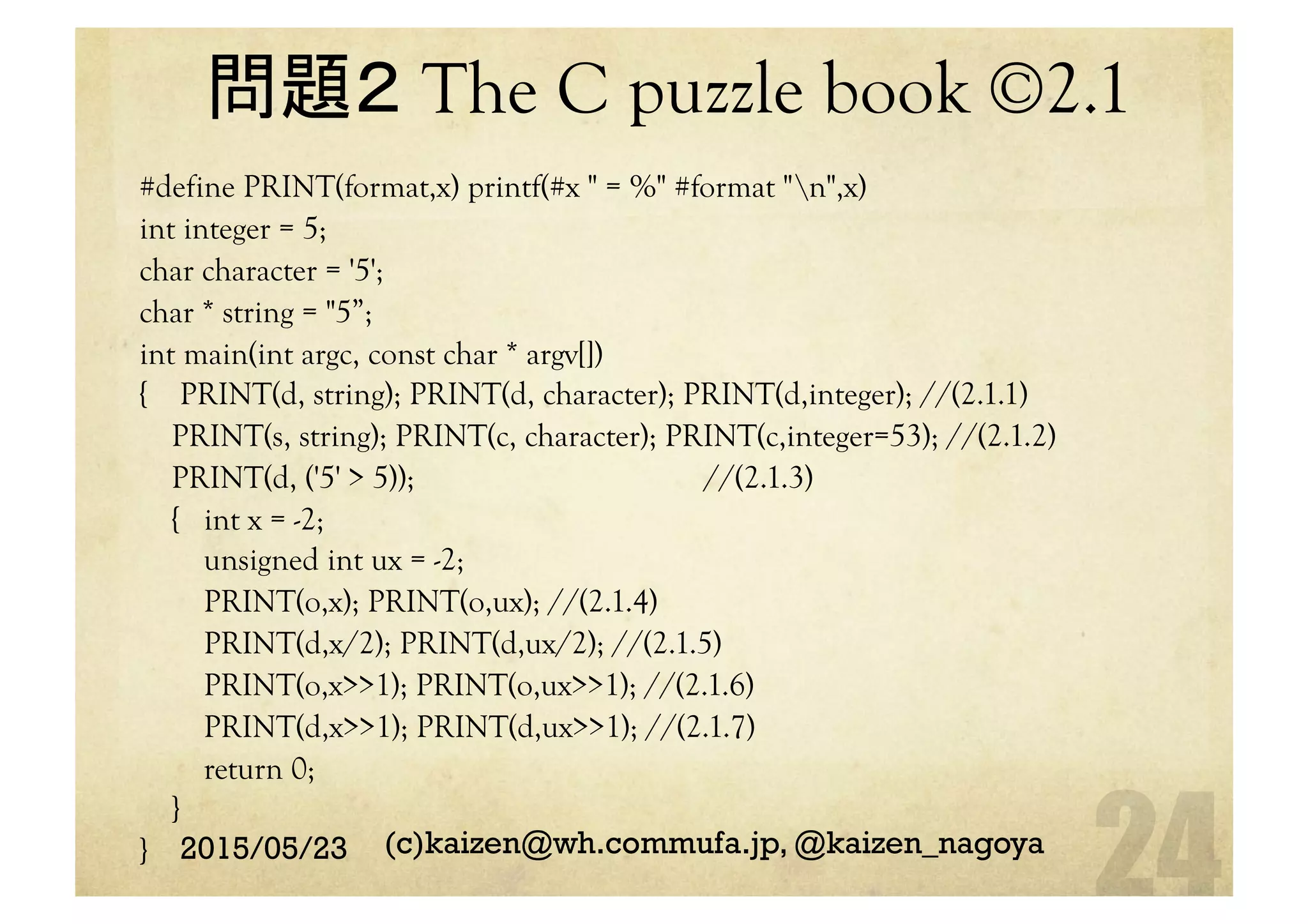 問題２ The C puzzle book ©2.1 	
#define PRINT(format,x) printf(#x " = %" #format "n",x)
int integer = 5;
char character = '5';
char * string = "5”;
int main(int argc, const char * argv[])
{ PRINT(d, string); PRINT(d, character); PRINT(d,integer); //(2.1.1)
PRINT(s, string); PRINT(c, character); PRINT(c,integer=53); //(2.1.2)
PRINT(d, ('5' > 5)); //(2.1.3)
{ int x = -2;
unsigned int ux = -2;
PRINT(o,x); PRINT(o,ux); //(2.1.4)
PRINT(d,x/2); PRINT(d,ux/2); //(2.1.5)
PRINT(o,x>>1); PRINT(o,ux>>1); //(2.1.6)
PRINT(d,x>>1); PRINT(d,ux>>1); //(2.1.7)
return 0;
}
}	
 2015/05/23 (c)kaizen@wh.commufa.jp, @kaizen_nagoya
 
