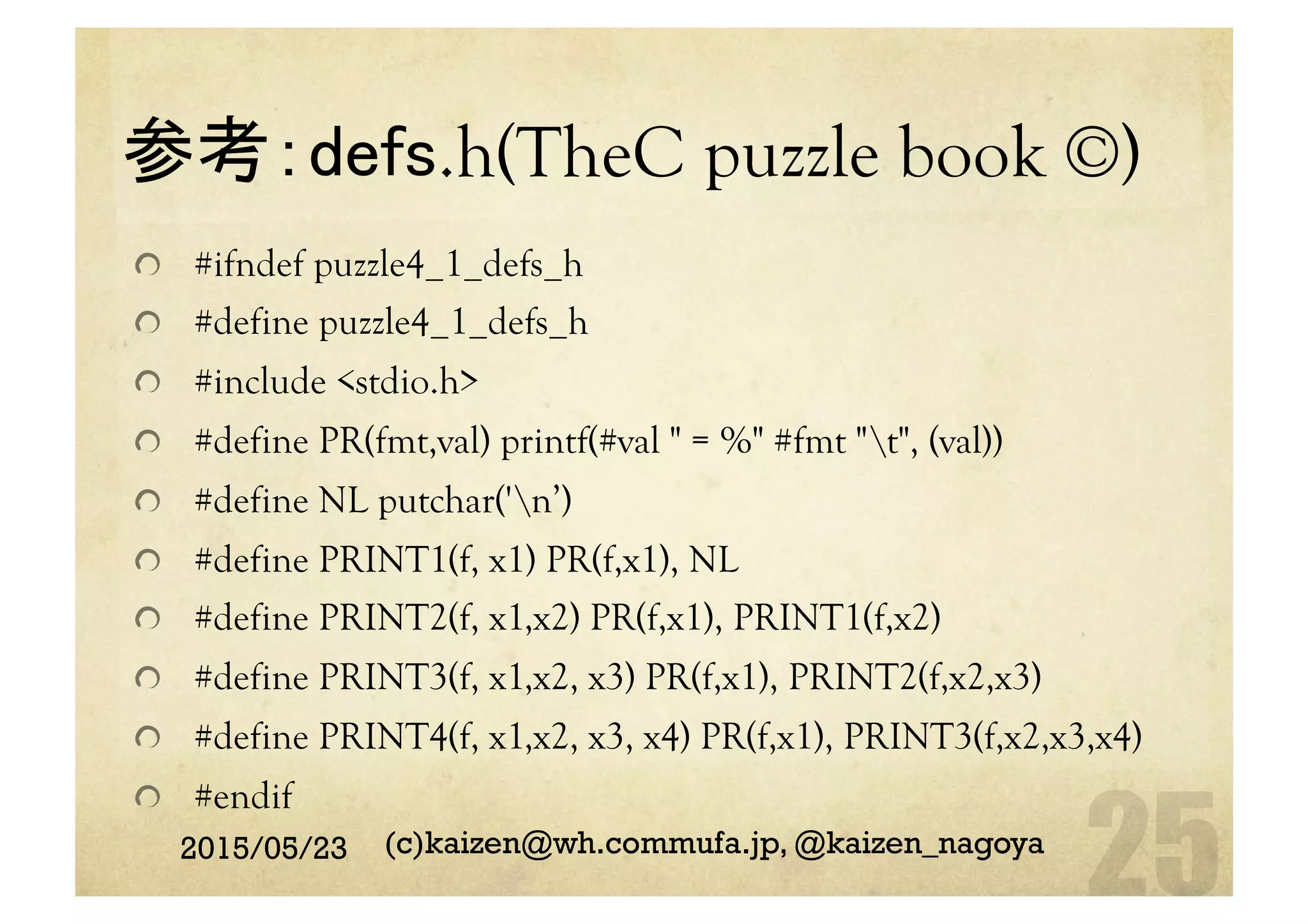 参考：defs.h(TheC puzzle book ©)	
  #ifndef puzzle4_1_defs_h
  #define puzzle4_1_defs_h
  #include <stdio.h>
  #define PR(fmt,val) printf(#val " = %" #fmt "t", (val))
  #define NL putchar('n’)
  #define PRINT1(f, x1) PR(f,x1), NL
  #define PRINT2(f, x1,x2) PR(f,x1), PRINT1(f,x2)
  #define PRINT3(f, x1,x2, x3) PR(f,x1), PRINT2(f,x2,x3)
  #define PRINT4(f, x1,x2, x3, x4) PR(f,x1), PRINT3(f,x2,x3,x4)
  #endif	
2015/05/23 (c)kaizen@wh.commufa.jp, @kaizen_nagoya
 