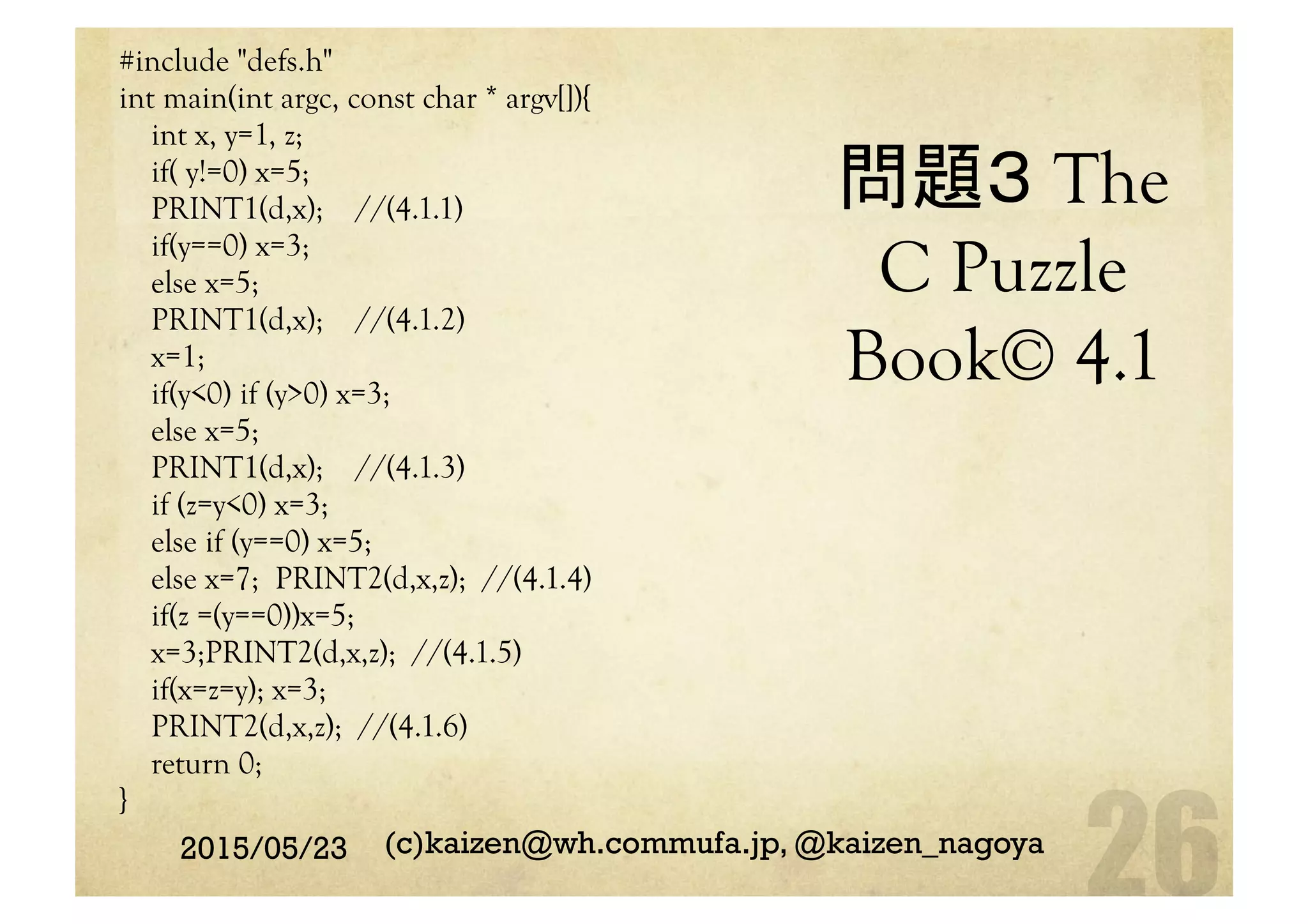 問題３ The
C Puzzle
Book© 4.1	
#include "defs.h"
int main(int argc, const char * argv[]){
int x, y=1, z;
if( y!=0) x=5;
PRINT1(d,x); //(4.1.1)
if(y==0) x=3;
else x=5;
PRINT1(d,x); //(4.1.2)
x=1;
if(y<0) if (y>0) x=3;
else x=5;
PRINT1(d,x); //(4.1.3)
if (z=y<0) x=3;
else if (y==0) x=5;
else x=7; PRINT2(d,x,z); //(4.1.4)
if(z =(y==0))x=5;
x=3;PRINT2(d,x,z); //(4.1.5)
if(x=z=y); x=3;
PRINT2(d,x,z); //(4.1.6)
return 0;
}	
2015/05/23 (c)kaizen@wh.commufa.jp, @kaizen_nagoya
 
