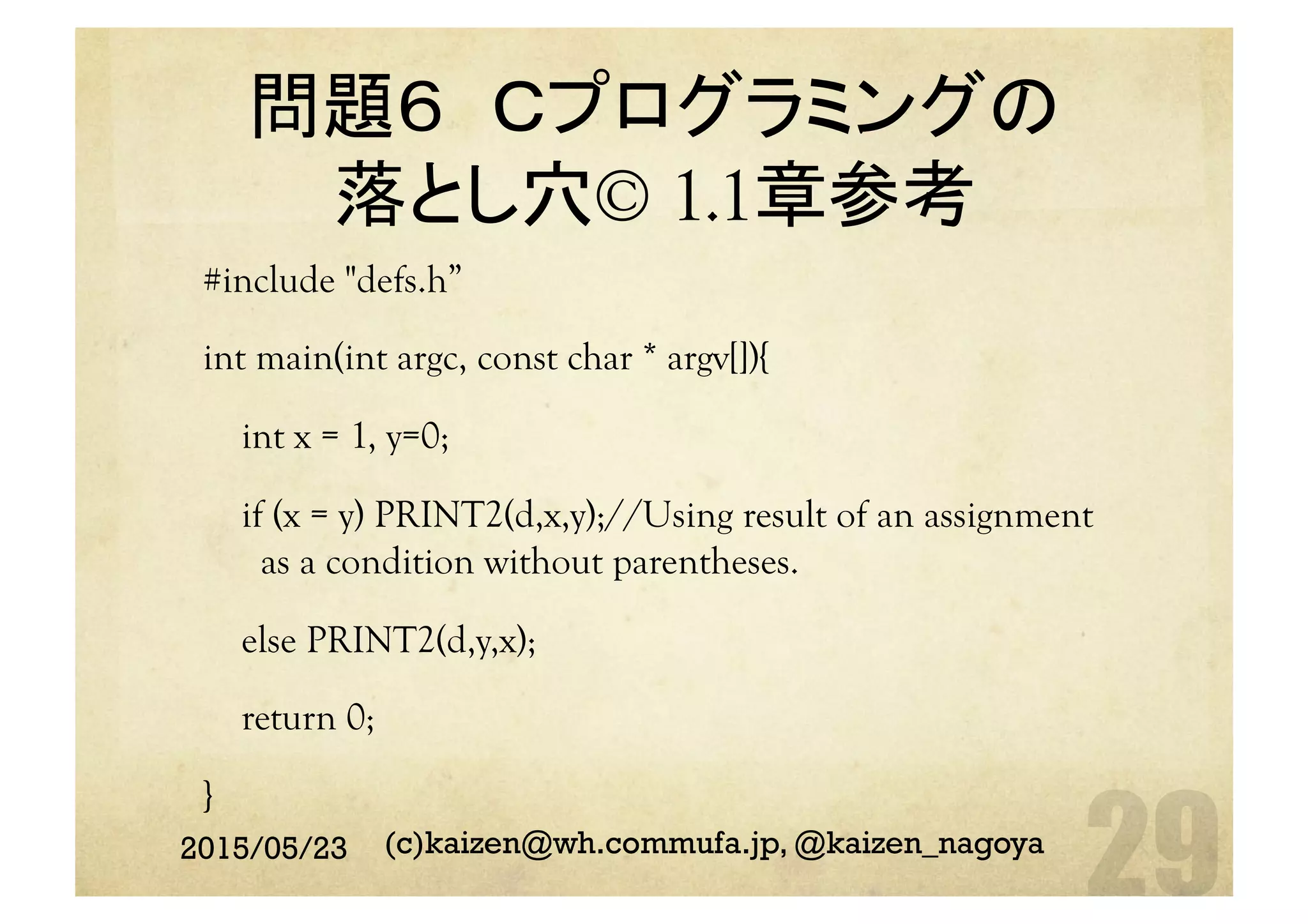 問題６ Ｃプログラミングの
落とし穴© 1.1章参考	
#include "defs.h”
int main(int argc, const char * argv[]){
int x = 1, y=0;
if (x = y) PRINT2(d,x,y);//Using result of an assignment
as a condition without parentheses.
else PRINT2(d,y,x);
return 0;
}	
2015/05/23 (c)kaizen@wh.commufa.jp, @kaizen_nagoya
 