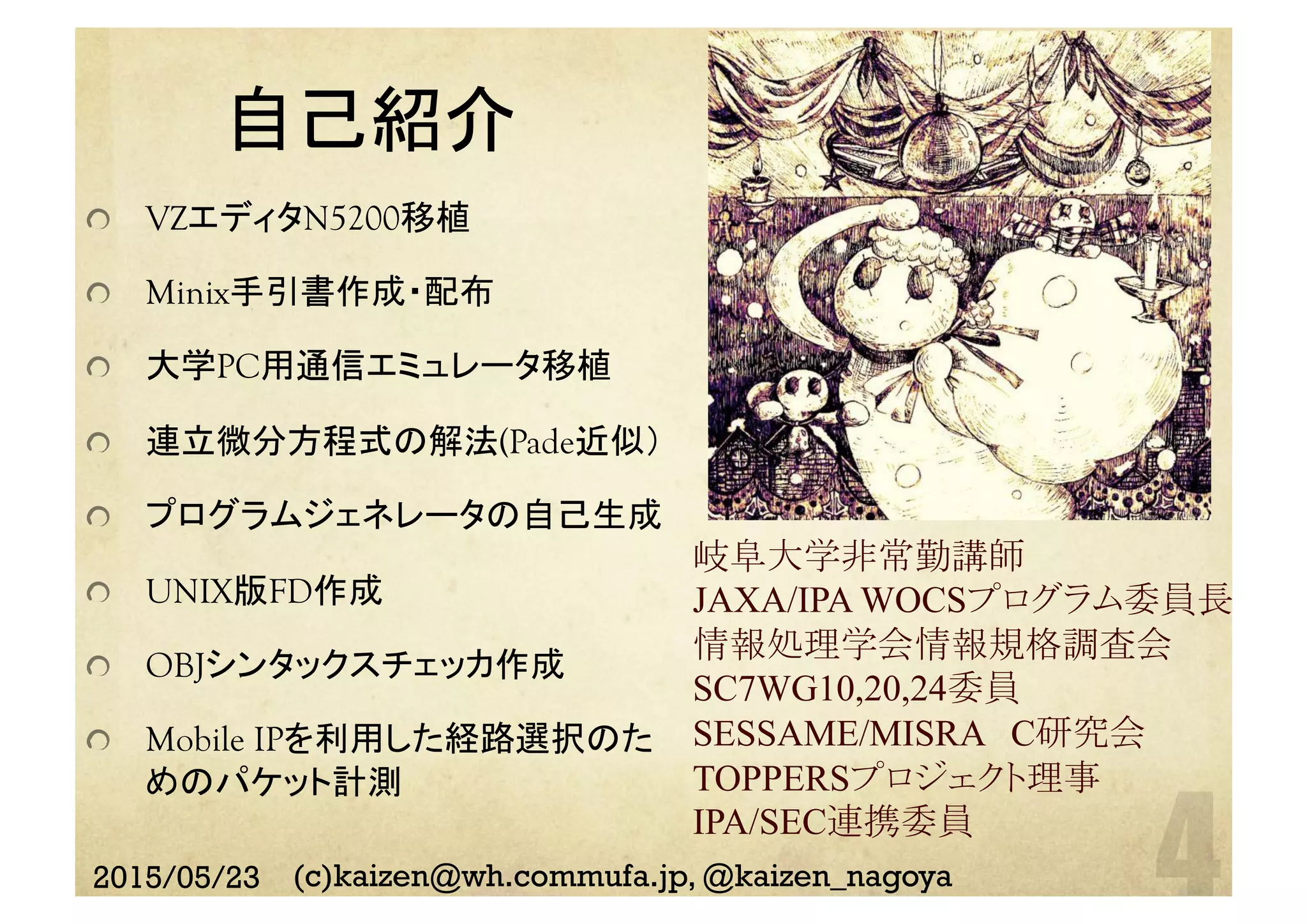 自己紹介	
  VZエディタN5200移植
Minix手引書作成・配布
  大学PC用通信エミュレータ移植
  連立微分方程式の解法(Pade近似）
  プログラムジェネレータの自己生成
  UNIX版FD作成
  OBJシンタックスチェッカ作成
  Mobile IPを利用した経路選択のた　
めのパケット計測
岐阜大学非常勤講師
JAXA/IPA WOCSプログラム委員長
情報処理学会情報規格調査会
SC7WG10,20,24委員
SESSAME/MISRA　C研究会
TOPPERSプロジェクト理事
IPA/SEC連携委員	
2015/05/23 (c)kaizen@wh.commufa.jp, @kaizen_nagoya
 
