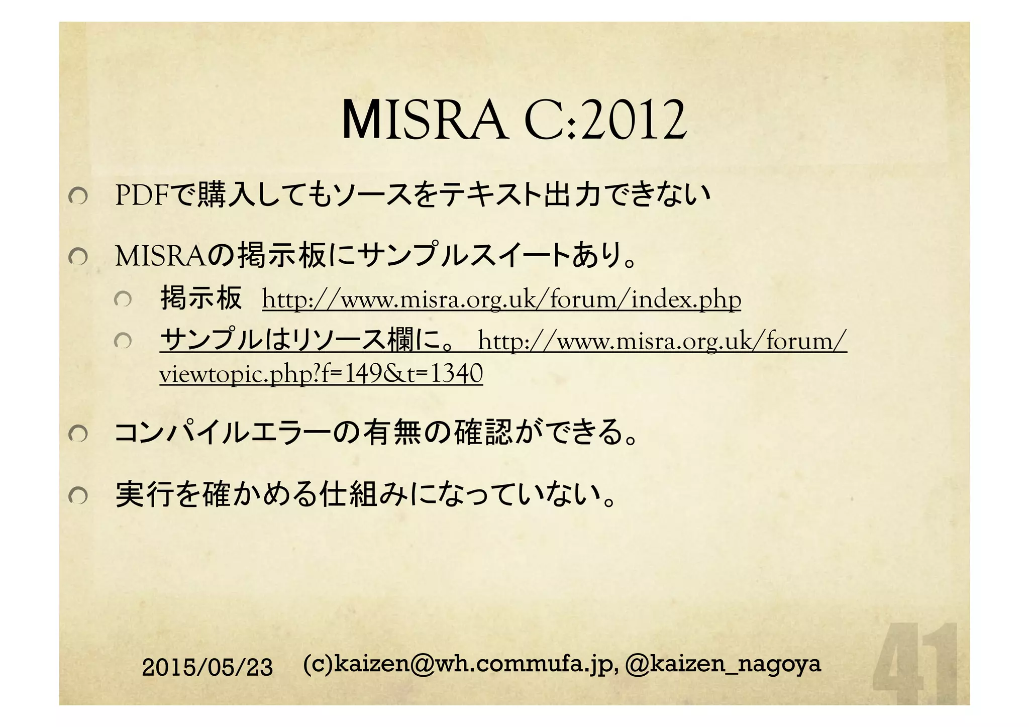 MISRA C:2012	
  PDFで購入してもソースをテキスト出力できない
  MISRAの掲示板にサンプルスイートあり。
  掲示板　http://www.misra.org.uk/forum/index.php
サンプルはリソース欄に。　http://www.misra.org.uk/forum/
viewtopic.php?f=149&t=1340
  コンパイルエラーの有無の確認ができる。
  実行を確かめる仕組みになっていない。	
2015/05/23 (c)kaizen@wh.commufa.jp, @kaizen_nagoya
 