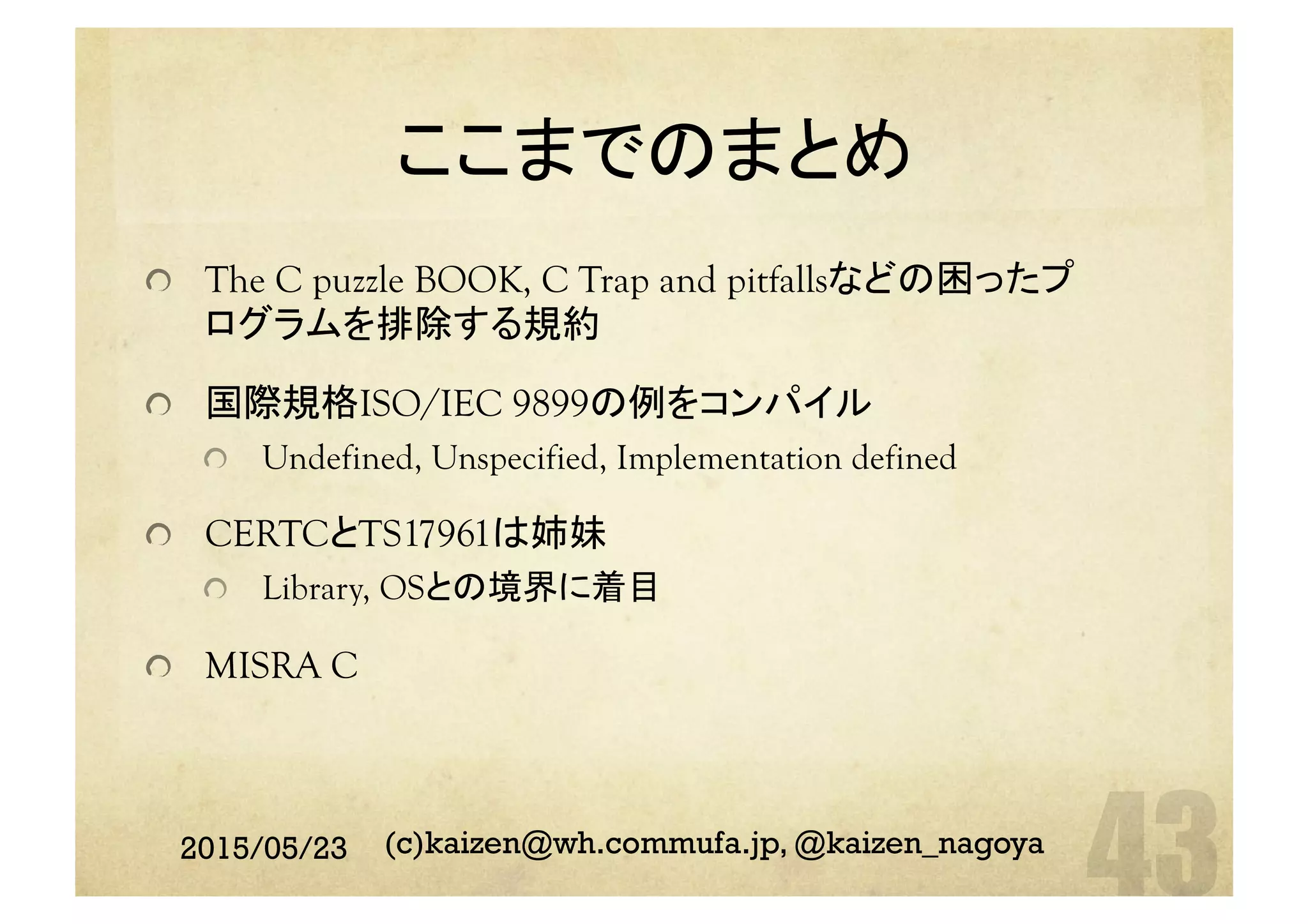 ここまでのまとめ	
  The C puzzle BOOK, C Trap and pitfallsなどの困ったプ
ログラムを排除する規約
  国際規格ISO/IEC 9899の例をコンパイル
  Undefined, Unspecified, Implementation defined
  CERTCとTS17961は姉妹
  Library, OSとの境界に着目
  MISRA C	
2015/05/23 (c)kaizen@wh.commufa.jp, @kaizen_nagoya
 