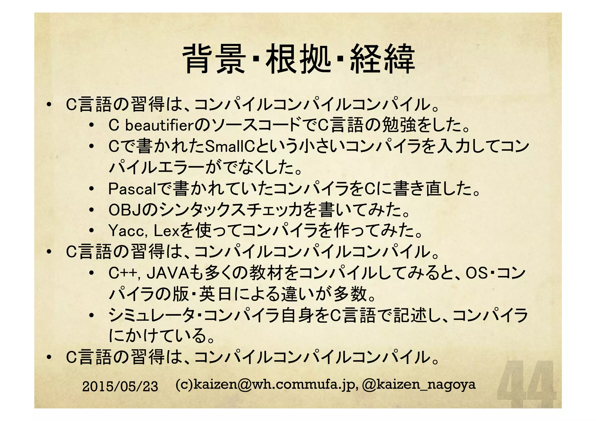 背景・根拠・経緯	
2015/05/23 (c)kaizen@wh.commufa.jp, @kaizen_nagoya
•  C言語の習得は、コンパイルコンパイルコンパイル。	
•  C beautifierのソースコードでC言語の勉強をした。	
•  Cで書かれたSmallCという小さいコンパイラを入力してコン
パイルエラーがでなくした。	
•  Pascalで書かれていたコンパイラをCに書き直した。	
•  OBJのシンタックスチェッカを書いてみた。	
•  Yacc, Lexを使ってコンパイラを作ってみた。	
•  C言語の習得は、コンパイルコンパイルコンパイル。	
•  C++, JAVAも多くの教材をコンパイルしてみると、OS・コン
パイラの版・英日による違いが多数。	
•  シミュレータ・コンパイラ自身をC言語で記述し、コンパイラ
にかけている。	
•  C言語の習得は、コンパイルコンパイルコンパイル。	
 