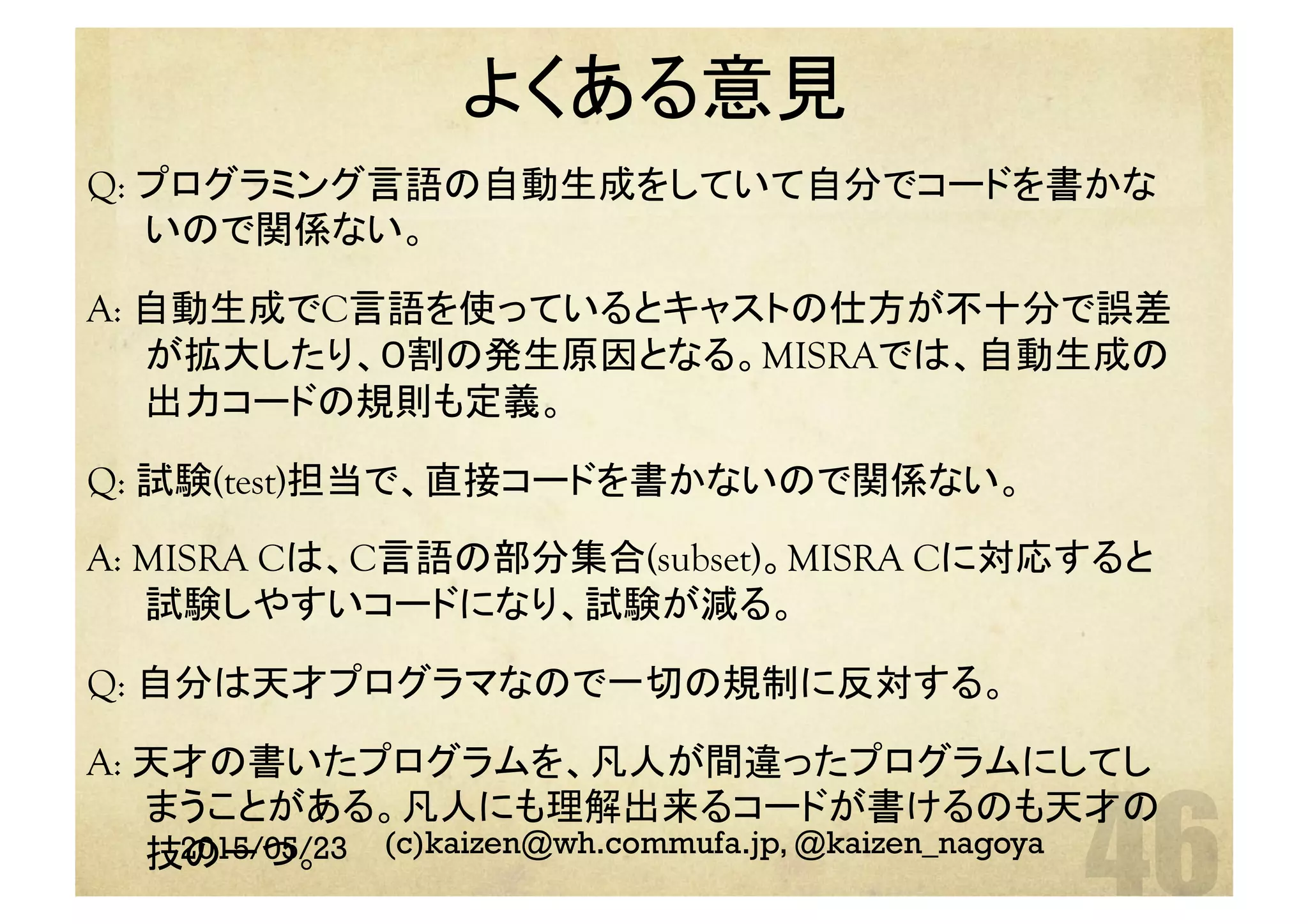 よくある意見	
2015/05/23 (c)kaizen@wh.commufa.jp, @kaizen_nagoya
Q: プログラミング言語の自動生成をしていて自分でコードを書かな
いので関係ない。
A: 自動生成でC言語を使っているとキャストの仕方が不十分で誤差
が拡大したり、０割の発生原因となる。MISRAでは、自動生成の
出力コードの規則も定義。
Q: 試験(test)担当で、直接コードを書かないので関係ない。
A: MISRA Cは、C言語の部分集合(subset)。MISRA Cに対応すると
試験しやすいコードになり、試験が減る。
Q: 自分は天才プログラマなので一切の規制に反対する。
A: 天才の書いたプログラムを、凡人が間違ったプログラムにしてし
まうことがある。凡人にも理解出来るコードが書けるのも天才の
技の一つ。
 