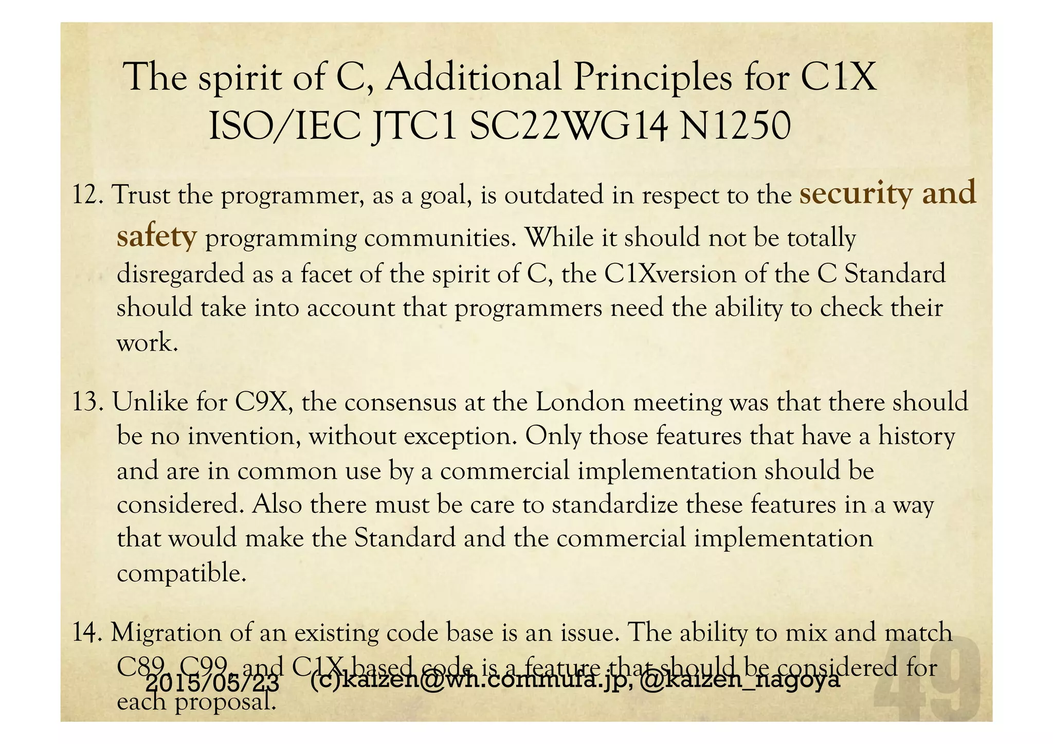 The spirit of C, Additional Principles for C1X
ISO/IEC JTC1 SC22WG14 N1250	
12. Trust the programmer, as a goal, is outdated in respect to the security and
safety programming communities. While it should not be totally
disregarded as a facet of the spirit of C, the C1Xversion of the C Standard
should take into account that programmers need the ability to check their
work.
13. Unlike for C9X, the consensus at the London meeting was that there should
be no invention, without exception. Only those features that have a history
and are in common use by a commercial implementation should be
considered. Also there must be care to standardize these features in a way
that would make the Standard and the commercial implementation
compatible.
14. Migration of an existing code base is an issue. The ability to mix and match
C89, C99, and C1X based code is a feature that should be considered for
each proposal. 	
2015/05/23 (c)kaizen@wh.commufa.jp, @kaizen_nagoya
 