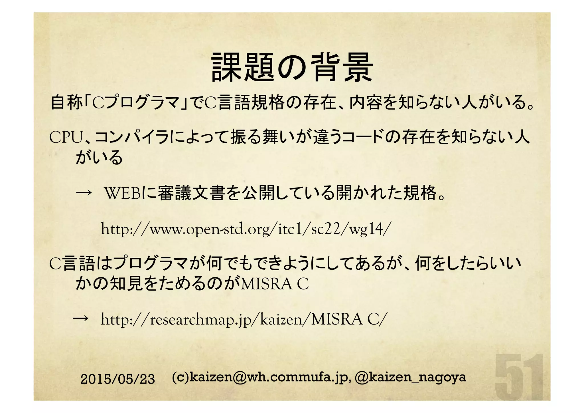 課題の背景	
自称「Cプログラマ」でC言語規格の存在、内容を知らない人がいる。
CPU、コンパイラによって振る舞いが違うコードの存在を知らない人
がいる
→　WEBに審議文書を公開している開かれた規格。
http://www.open-std.org/itc1/sc22/wg14/
C言語はプログラマが何でもできようにしてあるが、何をしたらいい
かの知見をためるのがMISRA C
　　→　http://researchmap.jp/kaizen/MISRA C/
	
2015/05/23 (c)kaizen@wh.commufa.jp, @kaizen_nagoya
 