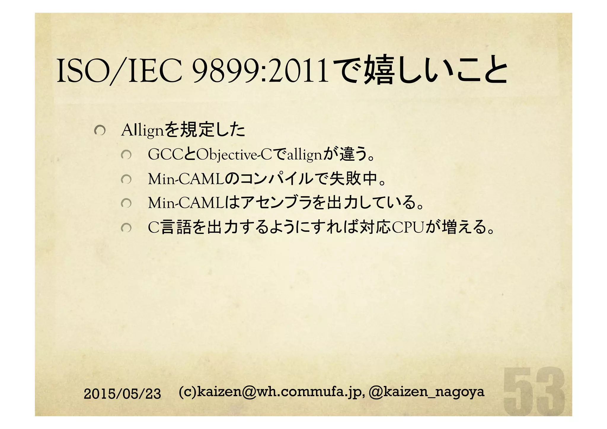 ISO/IEC 9899:2011で嬉しいこと	
  Aｌlignを規定した
  GCCとObjective-Cでallignが違う。
  Min-CAMLのコンパイルで失敗中。
  Min-CAMLはアセンブラを出力している。
  C言語を出力するようにすれば対応CPUが増える。
2015/05/23 (c)kaizen@wh.commufa.jp, @kaizen_nagoya
 