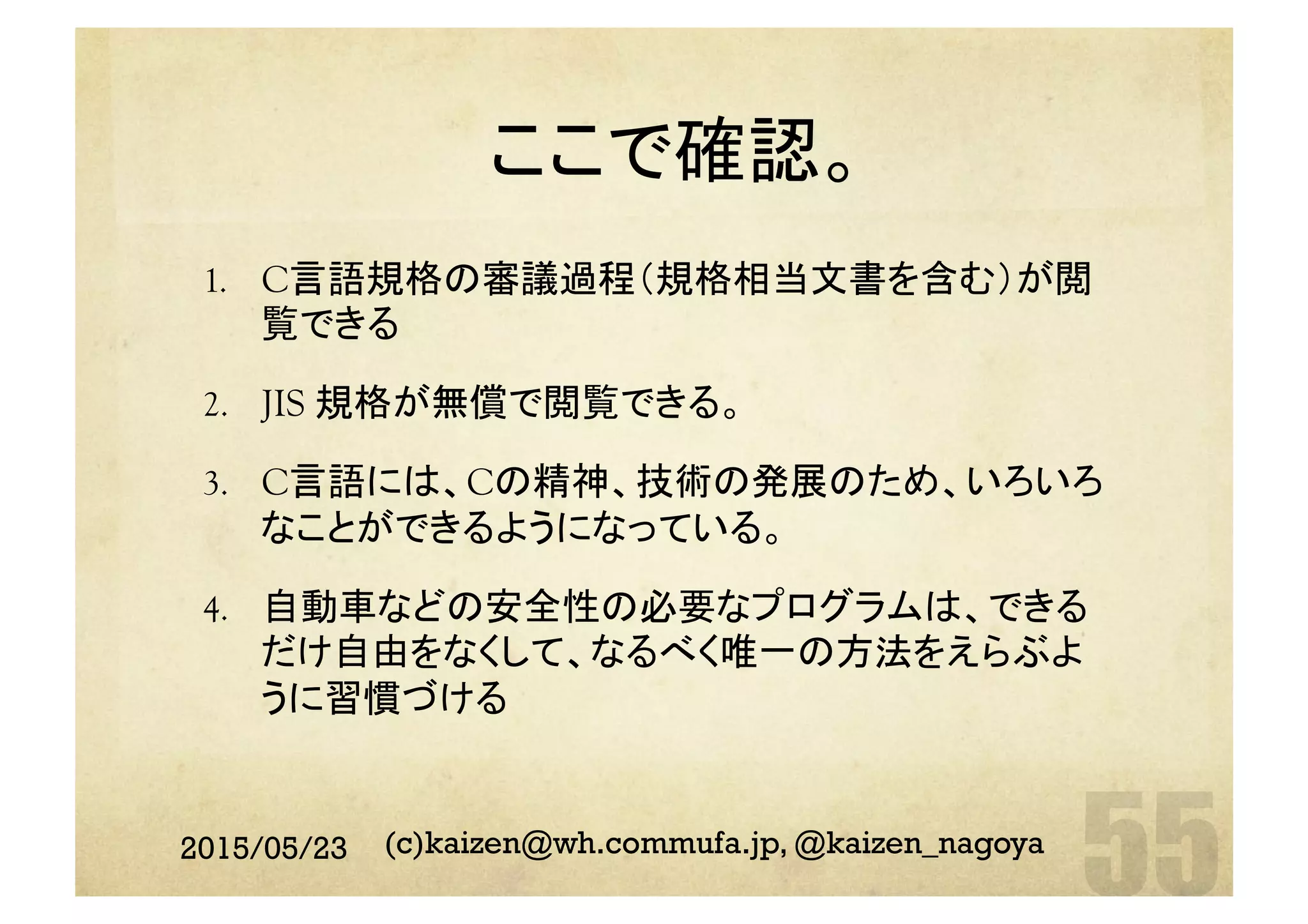 ここで確認。	
1.  C言語規格の審議過程（規格相当文書を含む）が閲
覧できる
2.  JIS 規格が無償で閲覧できる。
3.  C言語には、Cの精神、技術の発展のため、いろいろ
なことができるようになっている。
4.  自動車などの安全性の必要なプログラムは、できる
だけ自由をなくして、なるべく唯一の方法をえらぶよ
うに習慣づける
2015/05/23 (c)kaizen@wh.commufa.jp, @kaizen_nagoya
 