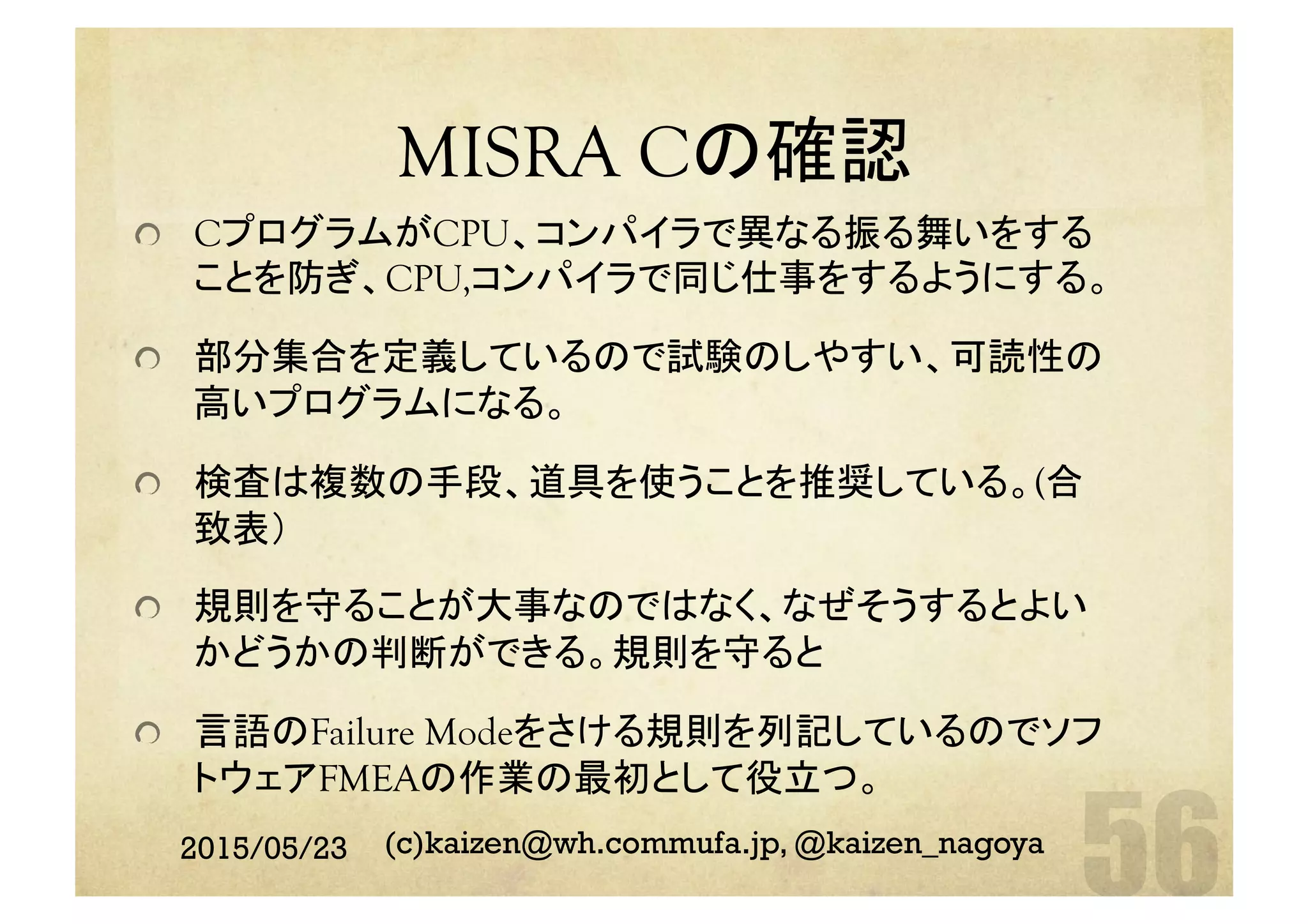 MISRA Cの確認	
  CプログラムがCPU、コンパイラで異なる振る舞いをする
ことを防ぎ、CPU,コンパイラで同じ仕事をするようにする。
  部分集合を定義しているので試験のしやすい、可読性の
高いプログラムになる。
  検査は複数の手段、道具を使うことを推奨している。(合
致表）
  規則を守ることが大事なのではなく、なぜそうするとよい
かどうかの判断ができる。規則を守ると
  言語のFailure Modeをさける規則を列記しているのでソフ
トウェアFMEAの作業の最初として役立つ。
2015/05/23 (c)kaizen@wh.commufa.jp, @kaizen_nagoya
 