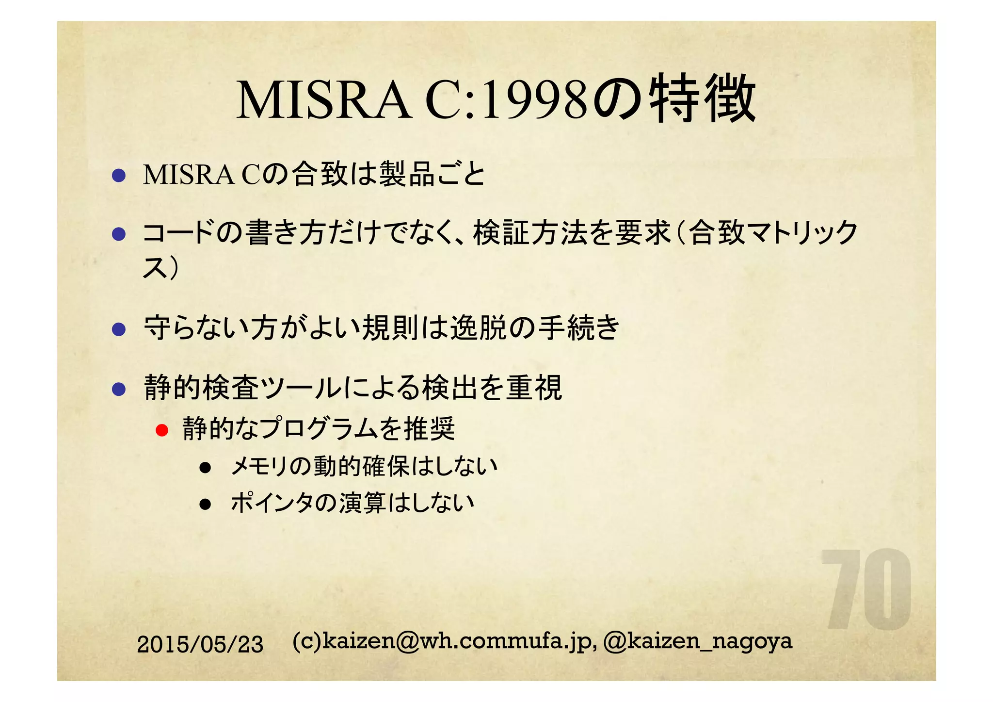 MISRA C:1998の特徴
l  MISRA Cの合致は製品ごと
l  コードの書き方だけでなく、検証方法を要求（合致マトリック
ス）
l  守らない方がよい規則は逸脱の手続き
l  静的検査ツールによる検出を重視
l  静的なプログラムを推奨
l  メモリの動的確保はしない
l  ポインタの演算はしない
2015/05/23 (c)kaizen@wh.commufa.jp, @kaizen_nagoya
 