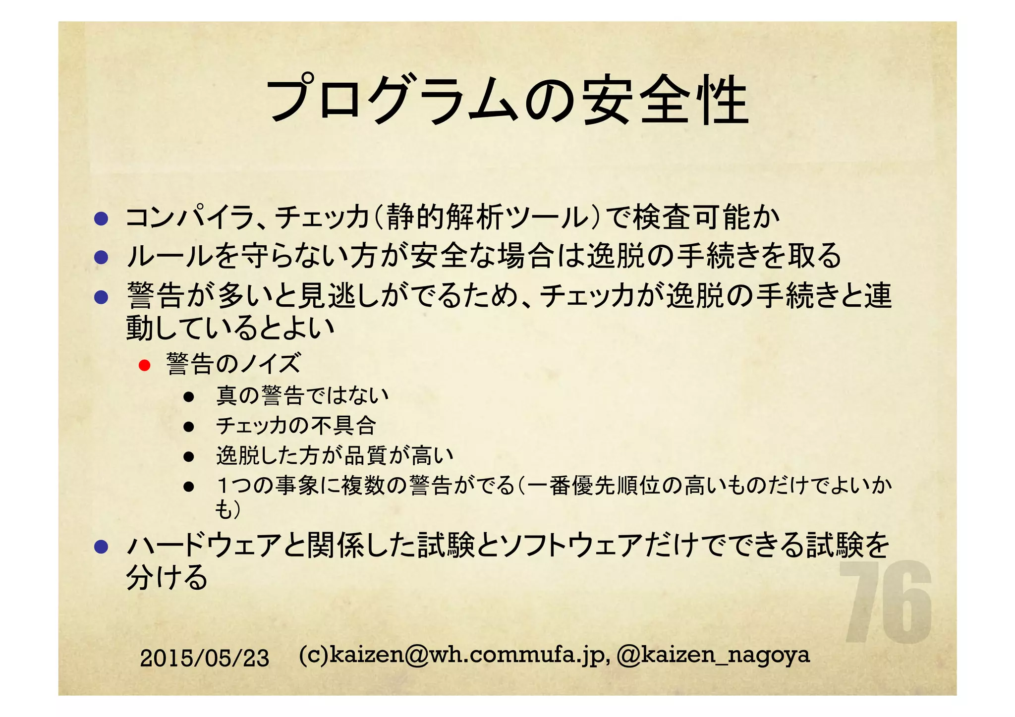 プログラムの安全性
l  コンパイラ、チェッカ（静的解析ツール）で検査可能か
l  ルールを守らない方が安全な場合は逸脱の手続きを取る
l  警告が多いと見逃しがでるため、チェッカが逸脱の手続きと連
動しているとよい
l  警告のノイズ
l  真の警告ではない
l  チェッカの不具合
l  逸脱した方が品質が高い
l  １つの事象に複数の警告がでる（一番優先順位の高いものだけでよいか
も）
l  ハードウェアと関係した試験とソフトウェアだけでできる試験を
分ける
2015/05/23 (c)kaizen@wh.commufa.jp, @kaizen_nagoya
 