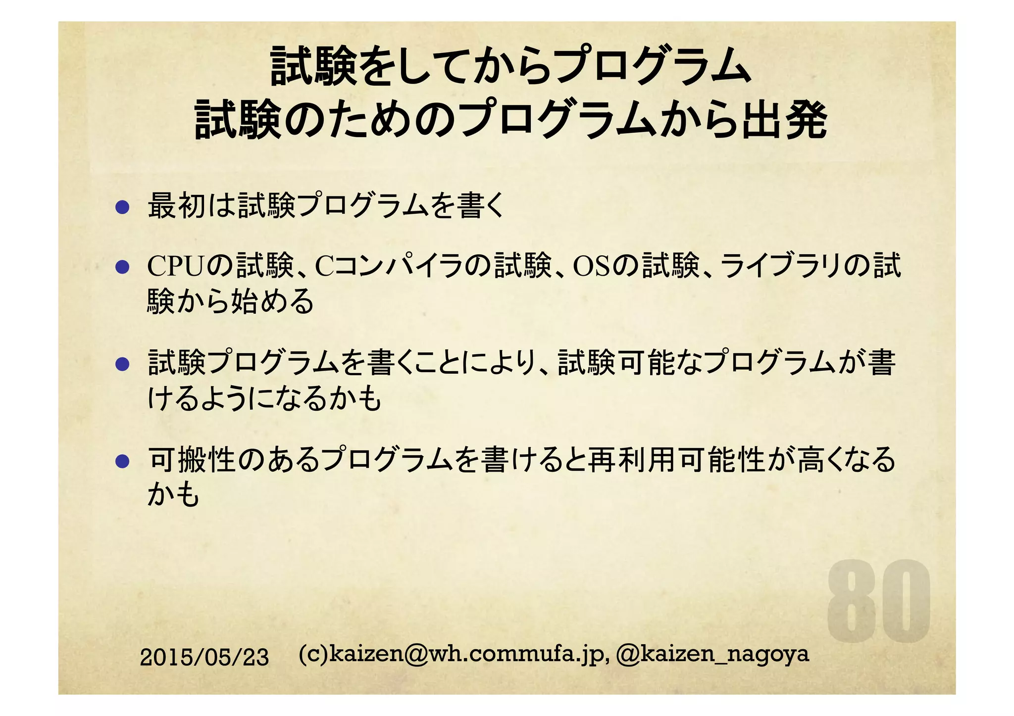 試験をしてからプログラム
試験のためのプログラムから出発
l  最初は試験プログラムを書く
l  CPUの試験、Cコンパイラの試験、OSの試験、ライブラリの試
験から始める
l  試験プログラムを書くことにより、試験可能なプログラムが書
けるようになるかも
l  可搬性のあるプログラムを書けると再利用可能性が高くなる
かも
2015/05/23 (c)kaizen@wh.commufa.jp, @kaizen_nagoya
 