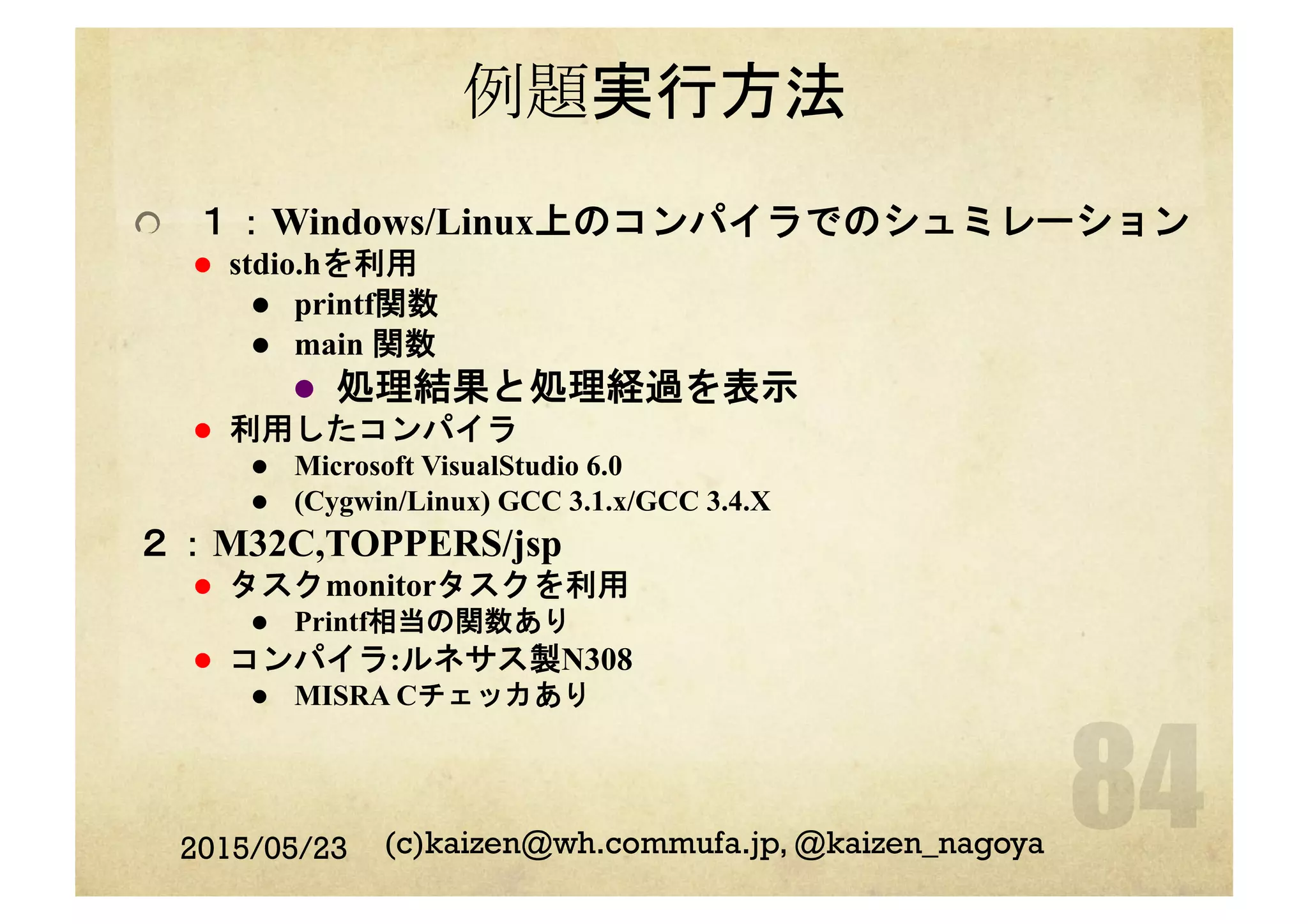 例題実行方法
  １：Windows/Linux上のコンパイラでのシュミレーション
l  stdio.hを利用
l  printf関数
l  main 関数
l  処理結果と処理経過を表示
l  利用したコンパイラ
l  Microsoft VisualStudio 6.0
l  (Cygwin/Linux) GCC 3.1.x/GCC 3.4.X
２：M32C,TOPPERS/jsp
l  タスクmonitorタスクを利用
l  Printf相当の関数あり
l  コンパイラ:ルネサス製N308
l  MISRA Cチェッカあり
2015/05/23 (c)kaizen@wh.commufa.jp, @kaizen_nagoya
 