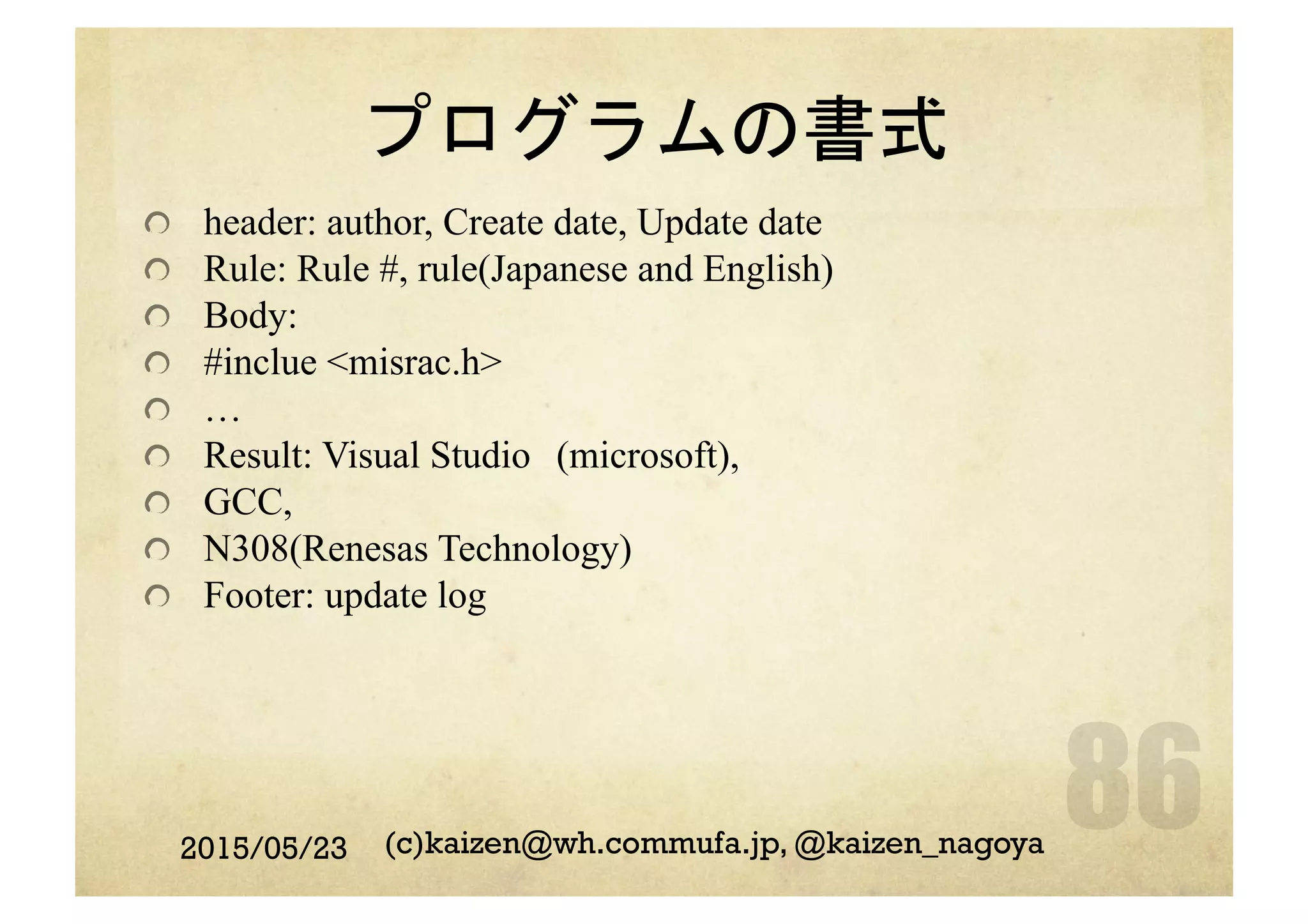 プログラムの書式
  header: author, Create date, Update date
  Rule: Rule #, rule(Japanese and English)
  Body:
  #inclue <misrac.h>
  …
  Result: Visual Studio　(microsoft),
  GCC,
  N308(Renesas Technology)
  Footer: update log
2015/05/23 (c)kaizen@wh.commufa.jp, @kaizen_nagoya
 