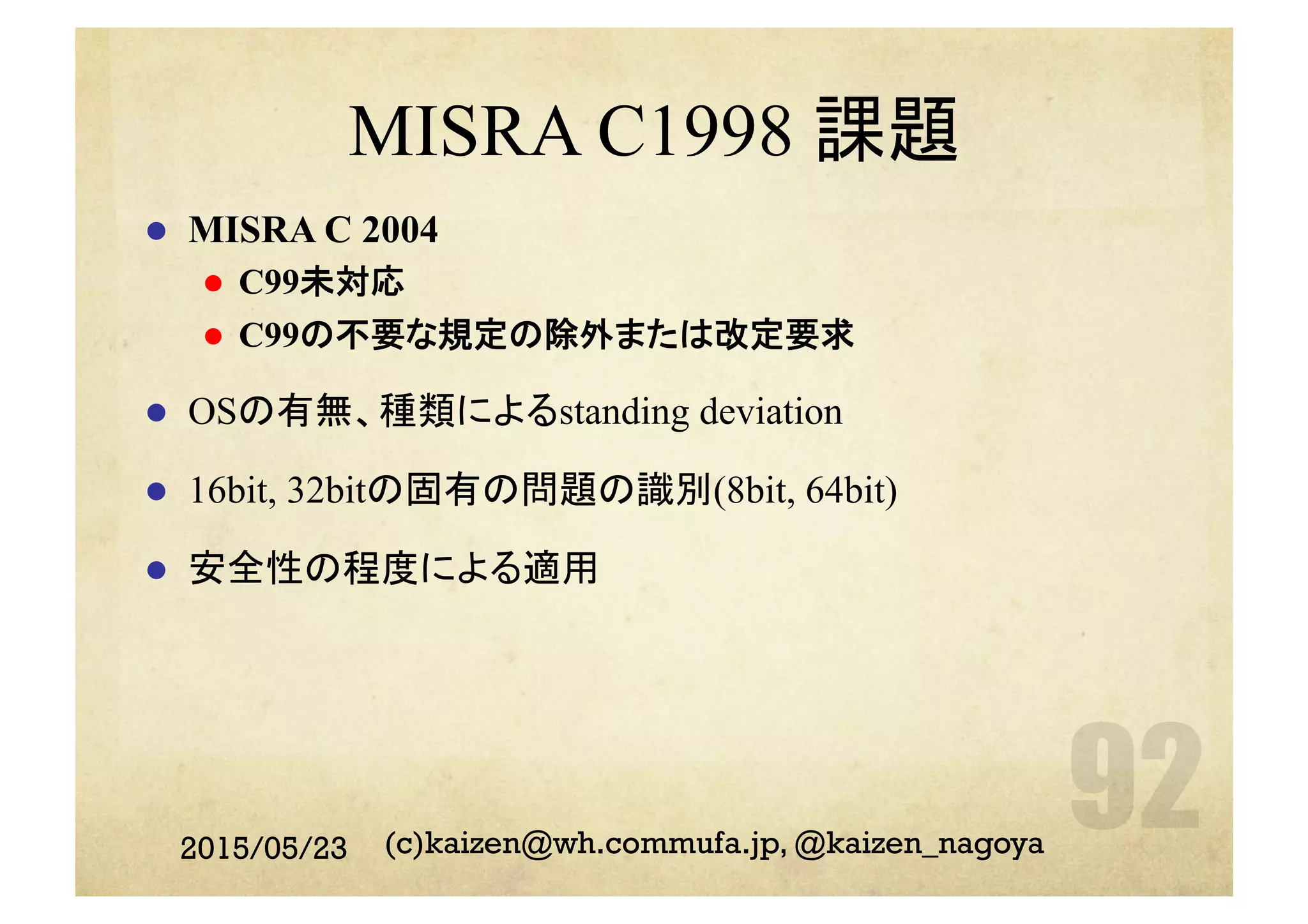 MISRA C1998 課題
l  MISRA C 2004
l  C99未対応
l  C99の不要な規定の除外または改定要求
l  OSの有無、種類によるstanding deviation
l  16bit, 32bitの固有の問題の識別(8bit, 64bit)
l  安全性の程度による適用
2015/05/23 (c)kaizen@wh.commufa.jp, @kaizen_nagoya
 