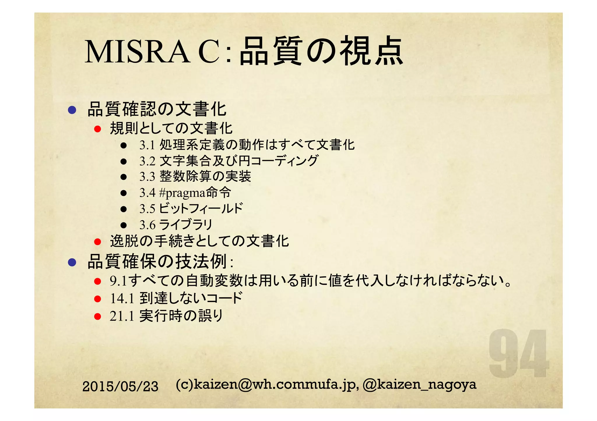 MISRA C：品質の視点
l  品質確認の文書化
l  規則としての文書化
l  3.1 処理系定義の動作はすべて文書化
l  3.2 文字集合及び円コーディング
l  3.3 整数除算の実装
l  3.4 #pragma命令
l  3.5 ビットフィールド
l  3.6 ライブラリ
l  逸脱の手続きとしての文書化
l  品質確保の技法例：
l  9.1すべての自動変数は用いる前に値を代入しなければならない。
l  14.1 到達しないコード
l  21.1 実行時の誤り
2015/05/23 (c)kaizen@wh.commufa.jp, @kaizen_nagoya
 
