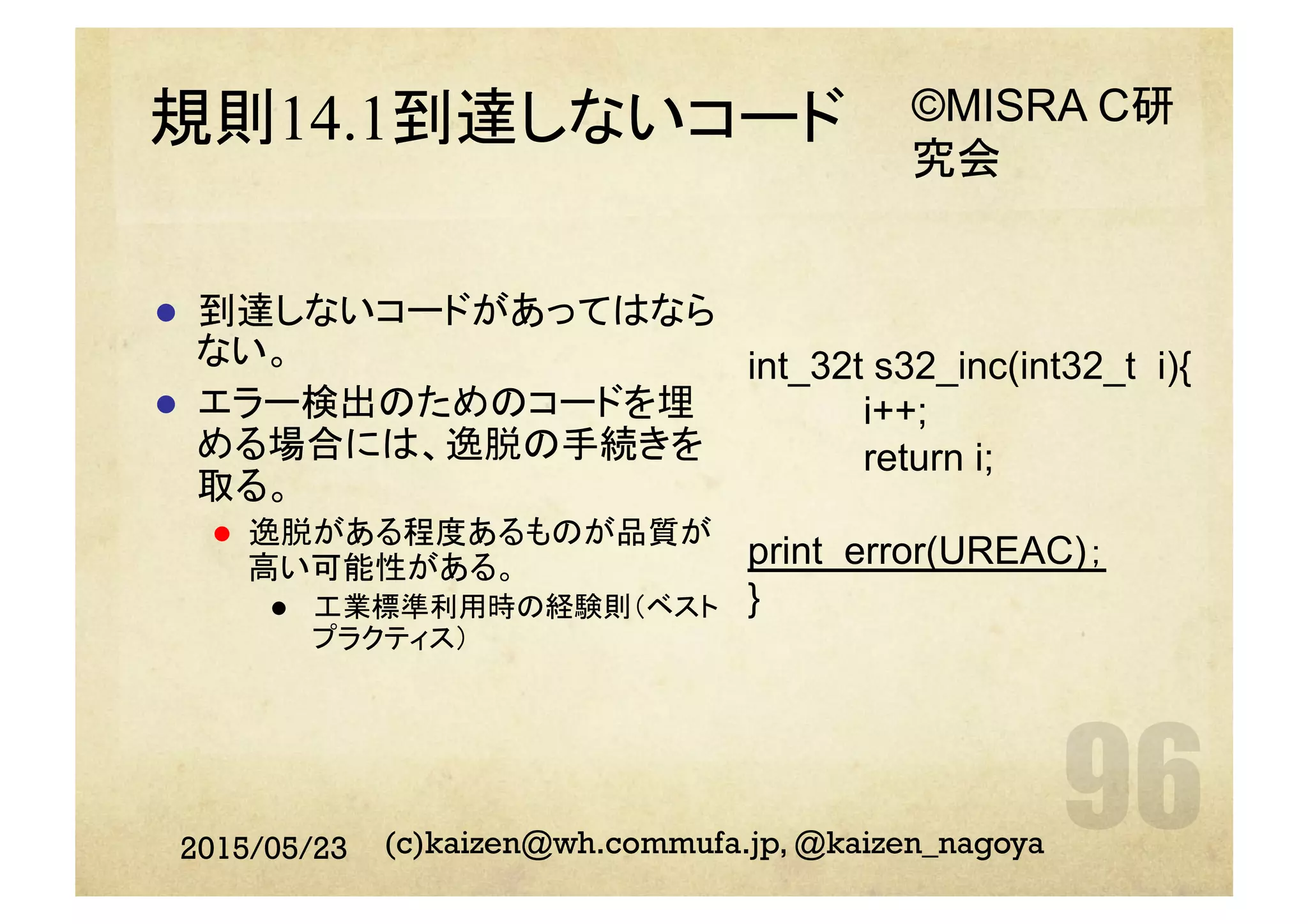 規則14.1到達しないコード
l  到達しないコードがあってはなら
ない。
l  エラー検出のためのコードを埋
める場合には、逸脱の手続きを
取る。
l  逸脱がある程度あるものが品質が
高い可能性がある。
l  工業標準利用時の経験則（ベスト
プラクティス）
2015/05/23 (c)kaizen@wh.commufa.jp, @kaizen_nagoya
int_32t s32_inc(int32_t i){
i++;
return i;
print_error(UREAC)；
}
©MISRA C研
究会
 