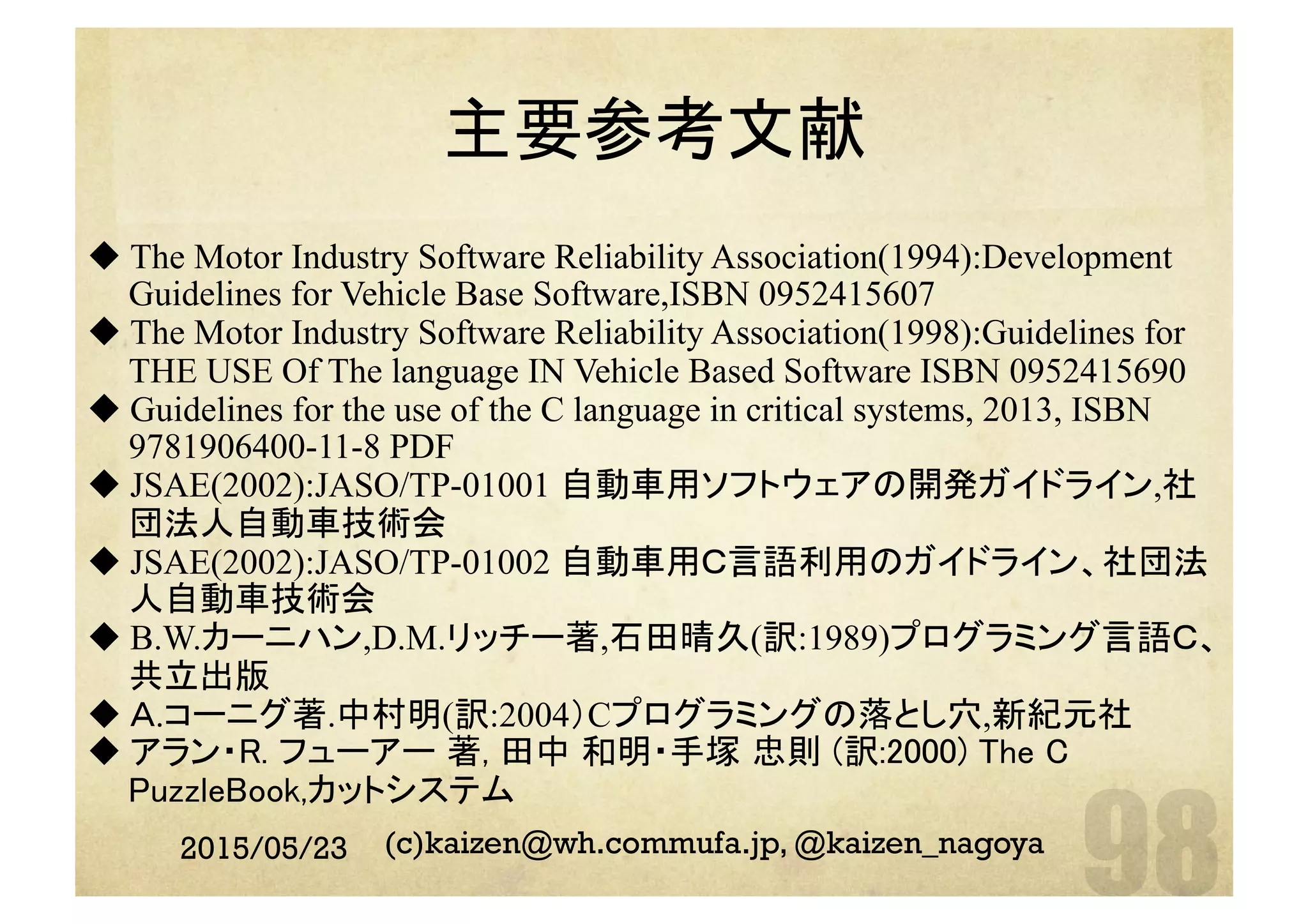 2015/05/23 (c)kaizen@wh.commufa.jp, @kaizen_nagoya
主要参考文献	
u The Motor Industry Software Reliability Association(1994):Development
Guidelines for Vehicle Base Software,ISBN 0952415607
u The Motor Industry Software Reliability Association(1998):Guidelines for
THE USE Of The language IN Vehicle Based Software ISBN 0952415690
u Guidelines for the use of the C language in critical systems, 2013, ISBN
9781906400-11-8 PDF
u JSAE(2002):JASO/TP-01001 自動車用ソフトウェアの開発ガイドライン,社
団法人自動車技術会
u JSAE(2002):JASO/TP-01002 自動車用Ｃ言語利用のガイドライン、社団法
人自動車技術会
u B.W.カーニハン,D.M.リッチー著,石田晴久(訳:1989)プログラミング言語Ｃ、
共立出版
u Ａ.コーニグ著.中村明(訳:2004）Cプログラミングの落とし穴,新紀元社
u アラン・R. フューアー 著, 田中 和明・手塚 忠則 (訳:2000) The C
PuzzleBook,カットシステム	
 