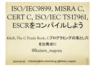 ISO/IEC9899, MISRA C,
CERT C, ISO/IEC TS17961,
ESCRをコンパイルしよう
K&R, The C Puzzle Book, Cプログラミングの落とし穴
を出発点に 	
 
	
@kaizen_nagoya	
2015/05/23 (c)kaizen@wh.commufa.jp, @kaizen_nagoya
 