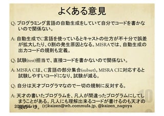 よくある意見	
2018/05/19 (c)kaizen@wh.commufa.jp, @kaizen_nagoya
Q: プログラミング言語の自動生成をしていて自分でコードを書かな
いので関係ない。
A: 自動生成でC言語を使っているとキャストの仕方が不十分で誤差
が拡大したり、０割の発生原因となる。MISRAでは、自動生成の
出力コードの規則も定義。
Q: 試験(test)担当で、直接コードを書かないので関係ない。
A: MISRA Cは、C言語の部分集合(subset)。MISRA Cに対応すると
試験しやすいコードになり、試験が減る。
Q: 自分は天才プログラマなので一切の規制に反対する。
A: 天才の書いたプログラムを、凡人が間違ったプログラムにしてし
まうことがある。凡人にも理解出来るコードが書けるのも天才の
技の一つ。
 