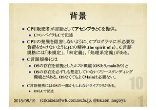 背景
l  CPU販売者が言語としてアセンブラとCを提供。
l  CコンパイラもCで記述
l  CPUの発展を阻害しないように、Cプログラマに不必要な
負荷をかけないように(Cの精神:the spirit of c）、C言語
規格には「未規定」，「未定義」，「処理系定義」がある。
l  C言語規格には
l  OSの存在を前提としたホスト環境（OSあり,mainあり）と
l  OSの存在を必ずしも想定していないフリースタンディング
環境とがある。OSなくてもよくMainは必要ない。
l  C言語規格にはOSの一部かもしれないライブラリがある。
l  OSもCで記述
2018/05/19 (c)kaizen@wh.commufa.jp, @kaizen_nagoya
 