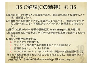 JIS C解説(Cの精神）　© JIS
1.既存のコードを救うことが重要であり、既存の処理系を保護すること
は、重要視しない。
2.可搬性のある原始プログラムが書けるようにする。 (高級アセンブラ
的な使い方による）可搬性がないプログラムを 禁止してはならな
い。
3.(既存の仕様からの）暗黙の意味変更（quiet change)は極力避ける
4.規格は処理系の作成者とプログラマとの間の約束事を記述するもので
ある。
5. 次のCの精神を遵守する.
1.  プログラマを信頼する
2.  プログラマが必要である事項を行うことを妨げない
3.  言語は小さく、コンパクトに保つ
4.  一つのオペレーティングシステムには唯一の方法を割り当てる
たとえ可搬性が保障されない方法であったとしても、実行効率を上げ
る余地を残しておく。
2018/05/19 (c)kaizen@wh.commufa.jp, @kaizen_nagoya
 