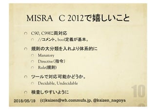 MISRA　C 2012で嬉しいこと	
  C90, C99に両対応
  //コメント、bool定義が基本。
  規則の大分類を入れより体系的に
Manatory
  Directive（指令）
  Rule(規則)
  ツールで対応可能かどうか。
  Decidable, Undecidable
  検査しやすいように	
2018/05/19 (c)kaizen@wh.commufa.jp, @kaizen_nagoya
 